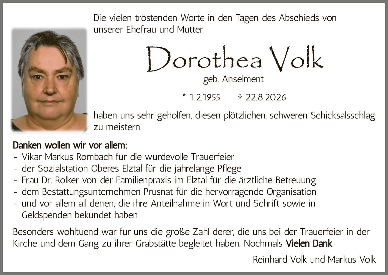 <p>Die vielen tröstenden Worte in den Tagen des Abschieds von unserer Ehefrau und Mutter</p>

<p><strong>Dorothea Volk</strong><br />geb. Anselment<br />* 1.2.1955 † 22.8.2026</p>

<p>haben uns sehr geholfen, diesen plötzlichen, schweren Schicksalsschlag zu meistern.</p>

<p><strong>Danken wollen wir vor allem:</strong></p>

<p>- Vikar Markus Rombach für die würdevolle Trauerfeier<br />
- der Sozialstation Oberes Elztal für die jahrelange Pflege<br />
- Frau Dr. Rolker von der Familienpraxis im Elztal für die ärztliche Betreuung<br />
- dem Bestattungsunternehmen Prusnat für die hervorragende Organisation<br />
- und vor allem all denen, die ihre Anteilnahme in Wort und Schrift sowie in Geldspenden bekundet haben</p>

<p>Besonders wohltuend war für uns die große Zahl derer, die uns bei der Trauerfeier in der Kirche und dem Gang zu ihrer Grabstätte begleitet haben. Nochmals <strong>Vielen Dank</strong></p>

<p>Reinhard Volk und Markus Volk</p>