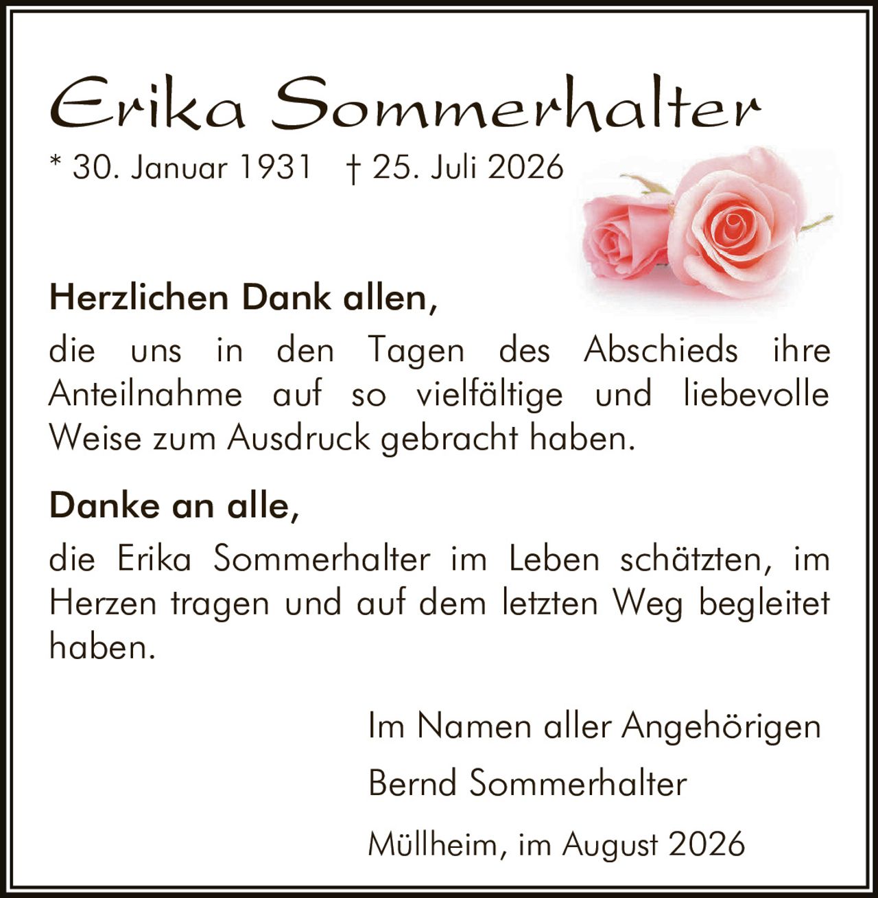 <p><strong>Erika Sommerhalter</strong></p>
<p>* 30. Januar 1931 † 25. Juli 2026</p>
<p><strong>Herzlichen Dank allen,</strong></p>
<p>die uns in den Tagen des Abschieds ihre Anteilnahme auf so vielfältige und liebevolle Weise zum Ausdruck gebracht haben.</p>
<p><strong>Danke an alle,</strong></p>
<p>die Erika Sommerhalter im Leben schätzten, im Herzen tragen und auf dem letzten Weg begleitet haben.</p>
<p>Im Namen aller Angehörigen<br>Bernd Sommerhalter<br>Müllheim, im August 2026</p>