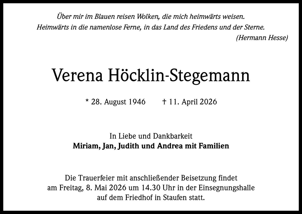 

Über mir im Blauen reisen Wolken, die mich heimwärts weisen.
Heimwärts in die namenlose Ferne, in das Land des Friedens und der Sterne.
(Hermann Hesse)

Verena Höcklin-Stegemann
* 28. August 1946   † 11. April 2026

In Liebe und Dankbarkeit
Miriam, Jan, Judith und Andrea mit Familien

Die Trauerfeier mit anschließender Beisetzung findet
am Freitag, 8. Mai 2026 um 14.30 Uhr in der Einsegnungshalle
auf dem Friedhof in Staufen statt.