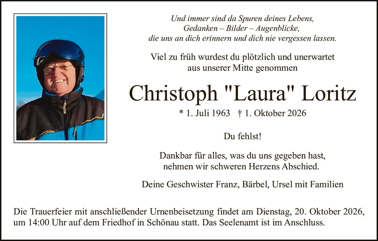<p><i>Und immer sind da Spuren deines Lebens,<br/>Gedanken – Bilder – Augenblicke,<br/>die uns an dich erinnern und dich nie vergessen lassen.</i></p><p>Viel zu früh wurdest du plötzlich und unerwartet<br/>aus unserer Mitte genommen</p><p><strong>Christoph "Laura" Loritz</strong><br/>* 1. Juli 1963  † 1. Oktober 2026</p><p>Du fehlst!</p><p>Dankbar für alles, was du uns gegeben hast,<br/>nehmen wir schweren Herzens Abschied.</p><p>Deine Geschwister Franz, Bärbel, Ursel mit Familien</p><p>Die Trauerfeier mit anschließender Urnenbeisetzung findet am Dienstag, 20. Oktober 2026, um 14:00 Uhr auf dem Friedhof in Schönau statt. Das Seelenamt ist im Anschluss.</p>