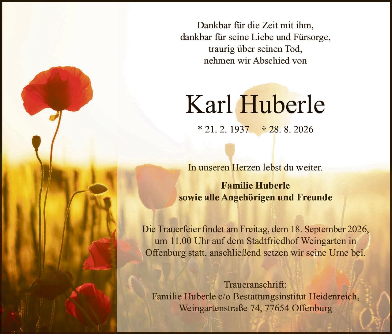 <p>Dankbar für die Zeit mit ihm,<br>dankbar für seine Liebe und Fürsorge,<br>traurig über seinen Tod,<br>nehmen wir Abschied von</p><p><strong>Karl Huberle</strong><br>* 21. 2. 1937 † 28. 8. 2026</p><p>In unseren Herzen lebst du weiter.</p><p><strong>Familie Huberle<br>sowie alle Angehörigen und Freunde</strong></p><p>Die Trauerfeier findet am Freitag, dem 18. September 2026,<br>um 11.00 Uhr auf dem Stadtfriedhof Weingarten in<br>Offenburg statt, anschließend setzen wir seine Urne bei.</p><p>Traueranschrift:<br>Familie Huberle c/o Bestattungsinstitut Heidenreich,<br>Weingartenstraße 74, 77654 Offenburg</p>