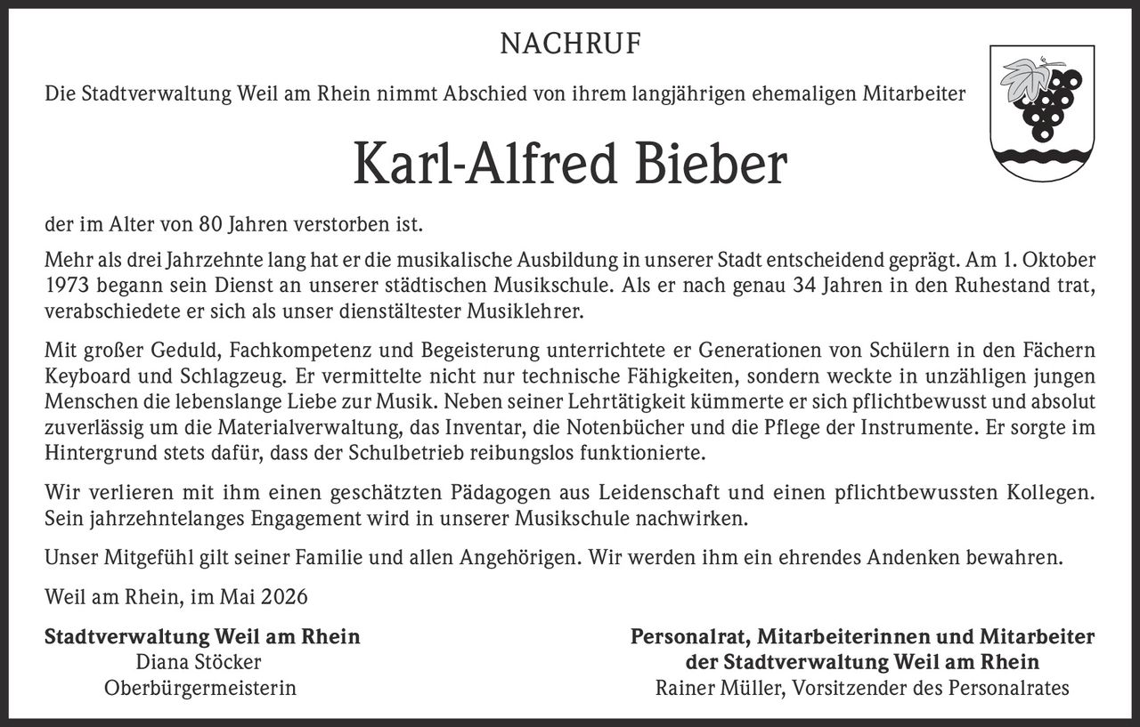 <p>Die Stadtverwaltung Weil am Rhein nimmt Abschied von ihrem langjährigen ehemaligen Mitarbeiter Karl-Alfred Bieber der im Alter von 80 Jahren verstorben ist.</p>

<p>Mehr als drei Jahrzehnte lang hat er die musikalische Ausbildung in unserer Stadt entscheidend geprägt. Am 1. Oktober 1973 begann sein Dienst an unserer städtischen Musikschule. Als er nach genau 34 Jahren in den Ruhestand trat, verabschiedete er sich als unser dienstältester Musiklehrer.</p>

<p>Mit großer Geduld, Fachkompetenz und Begeisterung unterrichtete er Generationen von Schülern in den Fächern Keyboard und Schlagzeug. Er vermittelte nicht nur technische Fähigkeiten, sondern weckte in unzähligen jungen Menschen die lebenslange Liebe zur Musik. Neben seiner Lehrtätigkeit kümmerte er sich pflichtbewusst und absolut zuverlässig um die Materialverwaltung, das Inventar, die Notenbücher und die Pflege der Instrumente. Er sorgte im Hintergrund stets dafür, dass der Schulbetrieb reibungslos funktionierte.</p>

<p>Wir verlieren mit ihm einen geschätzten Pädagogen aus Leidenschaft und einen pflichtbewussten Kollegen. Sein jahrzehntelanges Engagement wird in unserer Musikschule nachwirken.</p>

<p>Unser Mitgefühl gilt seiner Familie und allen Angehörigen. Wir werden ihm ein ehrendes Andenken bewahren.</p>

<p>Weil am Rhein, im Mai 2026</p>

<p><strong>Stadtverwaltung Weil am Rhein</strong><br>Diana Stöcker<br>Oberbürgermeisterin</p>

<p><strong>Personalrat, Mitarbeiterinnen und Mitarbeiter der Stadtverwaltung Weil am Rhein</strong><br>Rainer Müller, Vorsitzender des Personalrates</p>