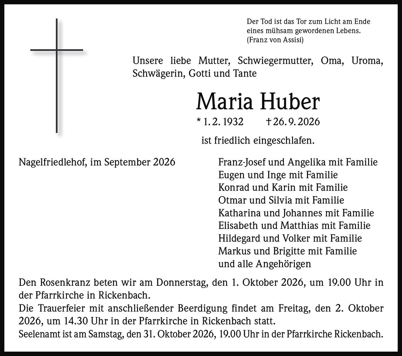 <p>Der Tod ist das Tor zum Licht am Ende eines mühsam gewordenen Lebens.<br />(Franz von Assisi)</p>

<p>Unsere liebe Mutter, Schwiegermutter, Oma, Uroma, Schwägerin, Gotti und Tante</p>

<p><strong>Maria Huber</strong><br />* 1. 2. 1932 † 26. 9. 2026</p>

<p>ist friedlich eingeschlafen.</p>

<p>Nagelfriedlehof, im September 2026</p>

<p>Franz-Josef und Angelika mit Familie<br />Eugen und Inge mit Familie<br />Konrad und Karin mit Familie<br />Otmar und Silvia mit Familie<br />Katharina und Johannes mit Familie<br />Elisabeth und Matthias mit Familie<br />Hildegard und Volker mit Familie<br />Markus und Brigitte mit Familie<br />und alle Angehörigen</p>

<p>Den Rosenkranz beten wir am Donnerstag, den 1. Oktober 2026, um 19.00 Uhr in der Pfarrkirche in Rickenbach.</p>

<p>Die Trauerfeier mit anschließender Beerdigung findet am Freitag, den 2. Oktober 2026, um 14.30 Uhr in der Pfarrkirche in Rickenbach statt.</p>

<p>Seelenamt ist am Samstag, den 31. Oktober 2026, 19.00 Uhr in der Pfarrkirche Rickenbach.</p>