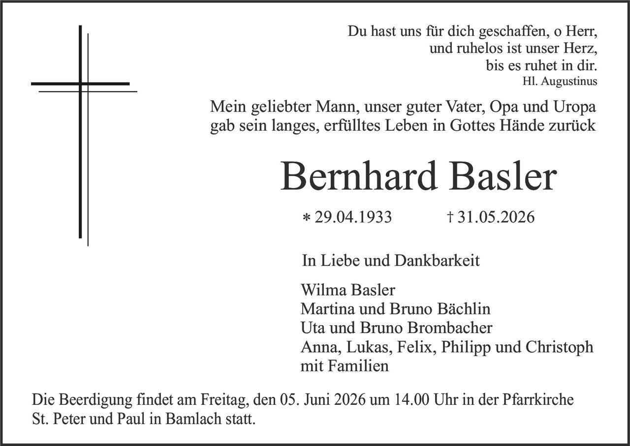 <p><strong>In Liebe und Dankbarkeit</strong></p>

<p>Du hast uns für dich geschaffen, o Herr,<br>und ruhelos ist unser Herz,<br>bis es ruhet in dir.<br><i>Hl. Augustinus</i></p>

<p>Mein geliebter Mann, unser guter Vater, Opa und Uropa<br>gab sein langes, erfülltes Leben in Gottes Hände zurück</p>

<p><strong>Bernhard Basler</strong><br>* 29.04.1933 † 31.05.2026</p>

<p><strong>In Liebe und Dankbarkeit</strong></p>

<p>Wilma Basler<br>Martina und Bruno Bächlin<br>Uta und Bruno Brombacher<br>Anna, Lukas, Felix, Philipp und Christoph<br>mit Familien</p>

<p>Die Beerdigung findet am Freitag, den 05. Juni 2026 um 14.00 Uhr in der Pfarrkirche St. Peter und Paul in Bamlach statt.</p>