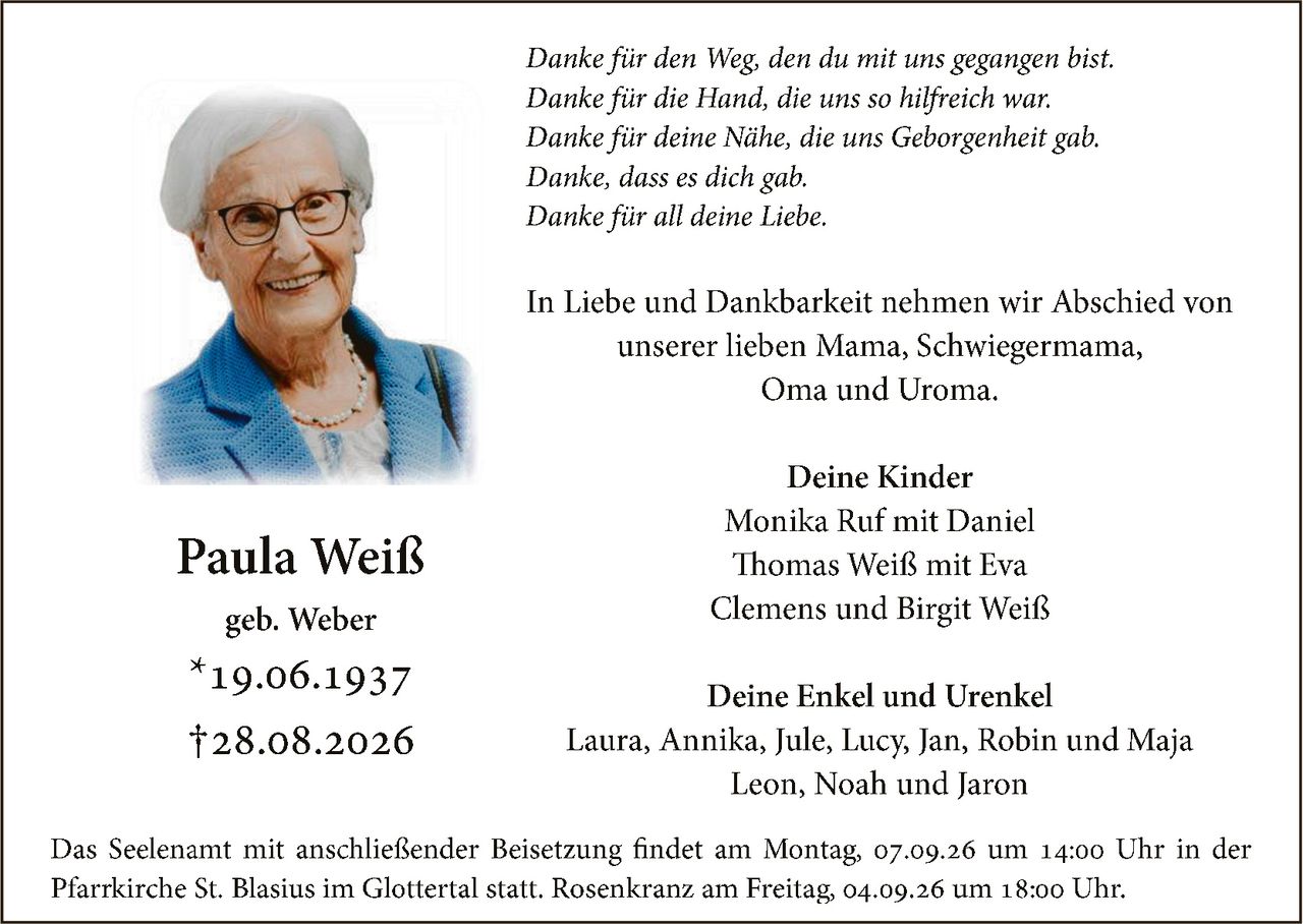 <p><strong>Paula Weiß</strong><br/>geb. Weber<br/>*19.06.1937<br/>†28.08.2026</p>

<p><i>Danke für den Weg, den du mit uns gegangen bist.<br/>Danke für die Hand, die uns so hilfreich war.<br/>Danke für deine Nähe, die uns Geborgenheit gab.<br/>Danke, dass es dich gab.<br/>Danke für all deine Liebe.</i></p>

<p>In Liebe und Dankbarkeit nehmen wir Abschied von unserer lieben Mama, Schwiegermama, Oma und Uroma.</p>

<p><strong>Deine Kinder</strong><br/>Monika Ruf mit Daniel<br/>Thomas Weiß mit Eva<br/>Clemens und Birgit Weiß</p>

<p><strong>Deine Enkel und Urenkel</strong><br/>Laura, Annika, Jule, Lucy, Jan, Robin und Maja<br/>Leon, Noah und Jaron</p>

<p>Das Seelenamt mit anschließender Beisetzung findet am Montag, 07.09.26 um 14:00 Uhr in der Pfarrkirche St. Blasius im Glottertal statt. Rosenkranz am Freitag, 04.09.26 um 18:00 Uhr.</p>