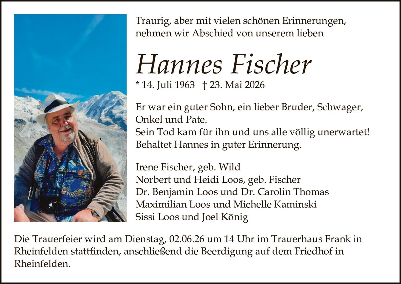 <p>Traurig, aber mit vielen schönen Erinnerungen, nehmen wir Abschied von unserem lieben</p><p><strong>Hannes Fischer</strong><br>* 14. Juli 1963 † 23. Mai 2026</p><p>Er war ein guter Sohn, ein lieber Bruder, Schwager, Onkel und Pate.<br>Sein Tod kam für ihn und uns alle völlig unerwartet!<br>Behaltet Hannes in guter Erinnerung.</p><p>Irene Fischer, geb. Wild<br>Norbert und Heidi Loos, geb. Fischer<br>Dr. Benjamin Loos und Dr. Carolin Thomas<br>Maximilian Loos und Michelle Kaminski<br>Sissi Loos und Joel König</p><p>Die Trauerfeier wird am Dienstag, 02.06.26 um 14 Uhr im Trauerhaus Frank in Rheinfelden stattfinden, anschließend die Beerdigung auf dem Friedhof in Rheinfelden.</p>