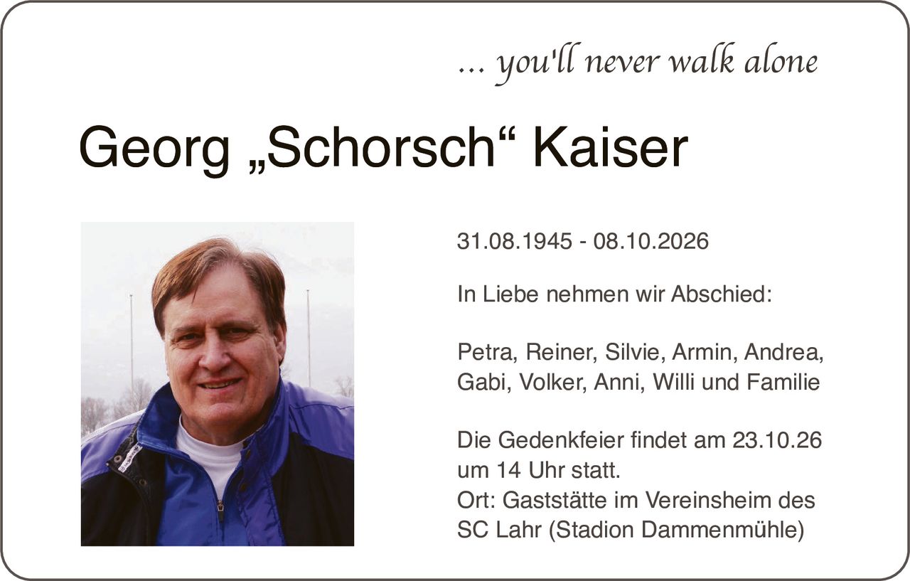 <p><i>... you'll never walk alone</i></p>

<p><strong>Georg „Schorsch" Kaiser</strong></p>

<p>31.08.1945 - 08.10.2026</p>

<p>In Liebe nehmen wir Abschied:</p>

<p>Petra, Reiner, Silvie, Armin, Andrea, Gabi, Volker, Anni, Willi und Familie</p>

<p>Die Gedenkfeier findet am 23.10.26 um 14 Uhr statt.<br>Ort: Gaststätte im Vereinsheim des SC Lahr (Stadion Dammenmühle)</p>