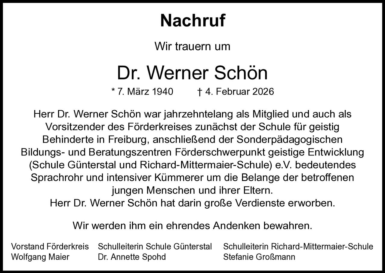 Nachruf
Wir trauern um

Dr. Werner Schön

* 7. März 1940

† 4. Februar 2026

Herr Dr. Werner Schön war jahrzehntelang als Mitglied und auch als
Vorsitzender des Förderkreises zunächst der Schule für geistig
Behinderte in Freiburg, anschließend der Sonderpädagogischen
Bildungs- und Beratungszentren Förderschwerpunkt geistige Entwicklung
(Schule Günterstal und Richard-Mittermaier-Schule) e.V. bedeutendes
Sprachrohr und intensiver Kümmerer um die Belange der betroffenen
jungen Menschen und ihrer Eltern.
Herr Dr. Werner Schön hat darin große Verdienste erworben.
Wir werden ihm ein ehrendes Andenken bewahren.
Vorstand Förderkreis
Wolfgang Maier

Schulleiterin Schule Günterstal
Dr. Annette Spohd

Schulleiterin Richard-Mittermaier-Schule
Stefanie Großmann