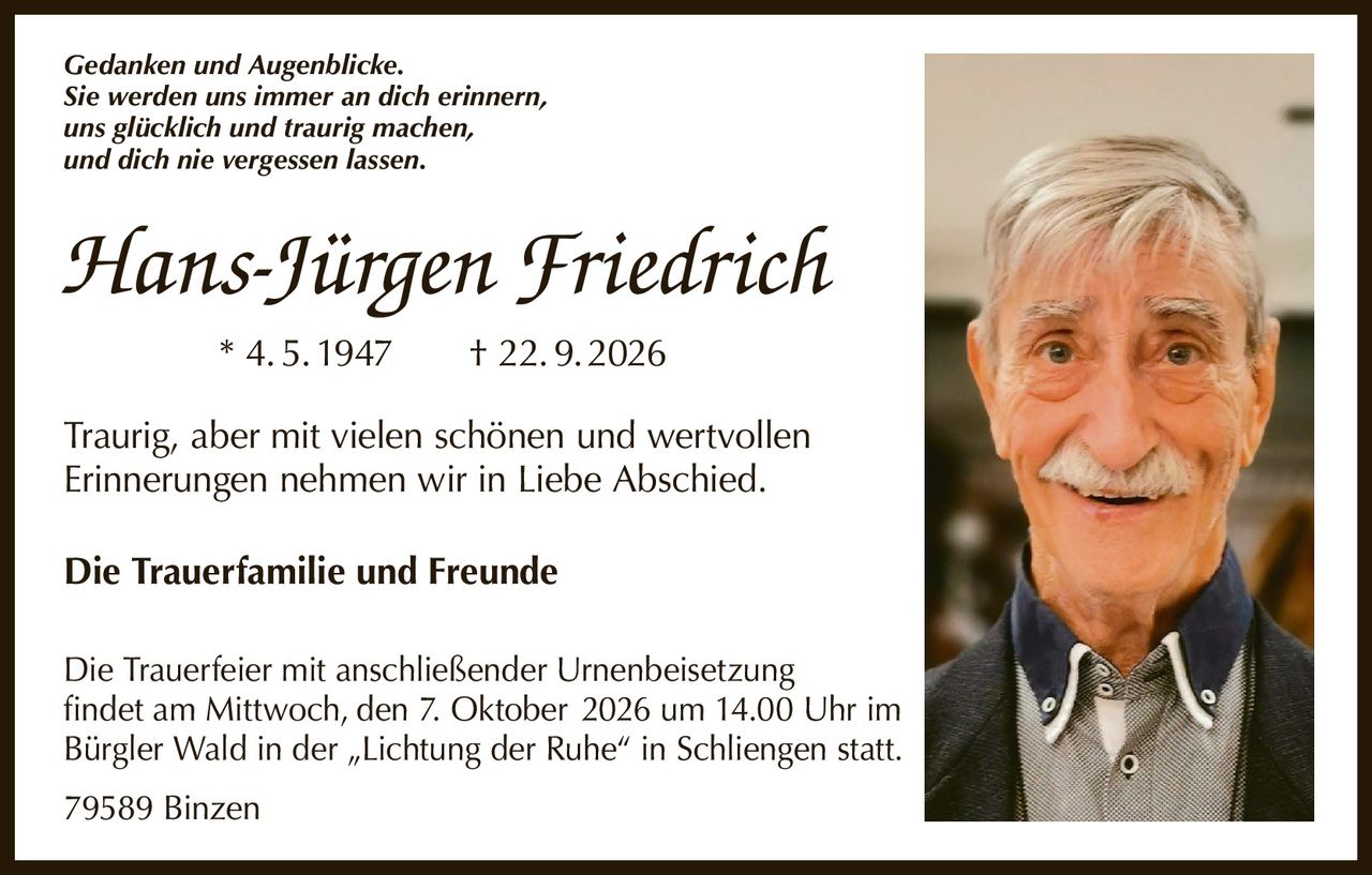<p><i>Gedanken und Augenblicke.<br>Sie werden uns immer an dich erinnern,<br>uns glücklich und traurig machen,<br>und dich nie vergessen lassen.</i></p><p><strong>Hans-Jürgen Friedrich</strong><br>* 4.5.1947 † 22.9.2026</p><p>Traurig, aber mit vielen schönen und wertvollen Erinnerungen nehmen wir in Liebe Abschied.</p><p><strong>Die Trauerfamilie und Freunde</strong></p><p>Die Trauerfeier mit anschließender Urnenbeisetzung findet am Mittwoch, den 7. Oktober 2026 um 14.00 Uhr im Bürgler Wald in der „Lichtung der Ruhe" in Schliengen statt.</p><p>79589 Binzen</p>