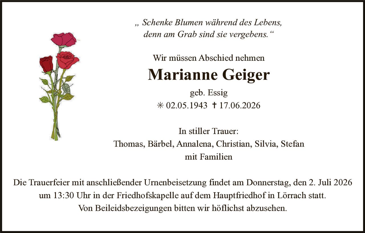 <p><i>„Schenke Blumen während des Lebens, denn am Grab sind sie vergebens."</i></p>

<p><strong>Wir müssen Abschied nehmen</strong></p>

<p><strong>Marianne Geiger</strong></p>

<p>geb. Essig</p>

<p>* 02.05.1943 † 17.06.2026</p>

<p><strong>In stiller Trauer:</strong></p>

<p>Thomas, Bärbel, Annalena, Christian, Silvia, Stefan<br>mit Familien</p>

<p>Die Trauerfeier mit anschließender Urnenbeisetzung findet am Donnerstag, den 2. Juli 2026 um 13:30 Uhr in der Friedhofskapelle auf dem Hauptfriedhof in Lörrach statt.</p>

<p>Von Beileidsbezeigungen bitten wir höflichst abzusehen.</p>