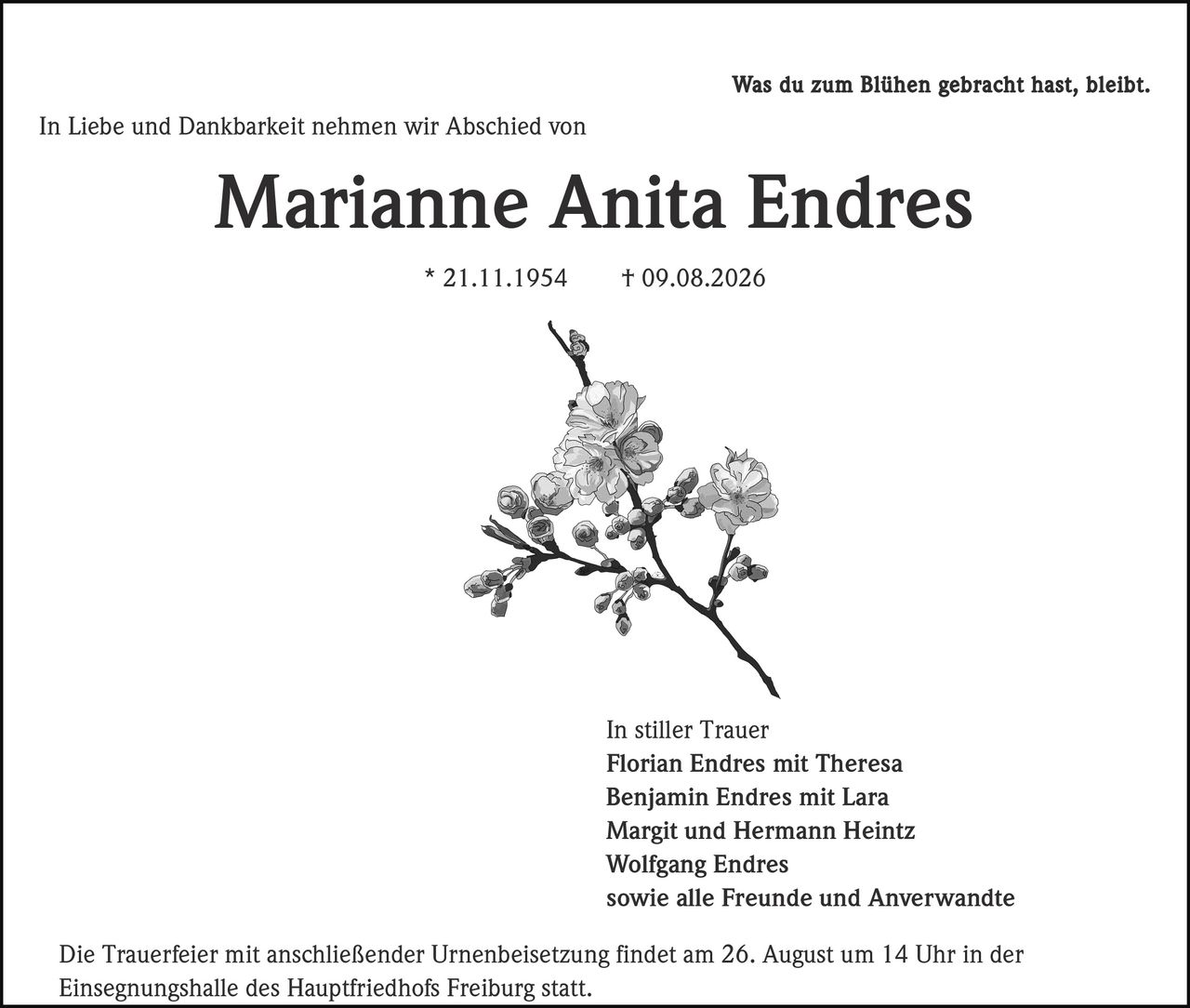 <p>Was du zum Blühen gebracht hast, bleibt. In Liebe und Dankbarkeit nehmen wir Abschied von</p>

<p><strong>Marianne Anita Endres</strong></p>

<p>* 21.11.1954 † 09.08.2026</p>

<p>In stiller Trauer</p>

<p><strong>Florian Endres mit Theresa</strong><br>
<strong>Benjamin Endres mit Lara</strong><br>
<strong>Margit und Hermann Heintz</strong><br>
<strong>Wolfgang Endres</strong><br>
sowie alle Freunde und Anverwandte</p>

<p>Die Trauerfeier mit anschließender Urnenbeisetzung findet am 26. August um 14 Uhr in der Einsegnungshalle des Hauptfriedhofs Freiburg statt.</p>