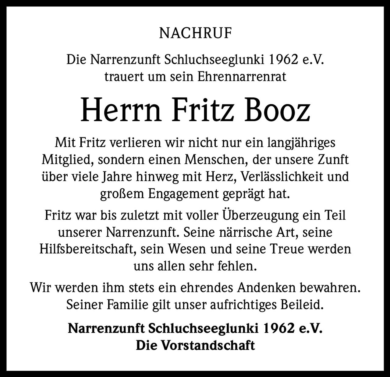 NACHRUF
Die Narrenzunft Schluchseeglunki 1962 e.V.
trauert um sein Ehrennarrenrat

Herrn Fritz Booz
Mit Fritz verlieren wir nicht nur ein langjähriges
Mitglied, sondern einen Menschen, der unsere Zunft
über viele Jahre hinweg mit Herz, Verlässlichkeit und
großem Engagement geprägt hat.
Fritz war bis zuletzt mit voller Überzeugung ein Teil
unserer Narrenzunft. Seine närrische Art, seine
Hilfsbereitschaft, sein Wesen und seine Treue werden
uns allen sehr fehlen.
Wir werden ihm stets ein ehrendes Andenken bewahren.
Seiner Familie gilt unser aufrichtiges Beileid.
Narrenzunft Schluchseeglunki 1962 e.V.
Die Vorstandschaft