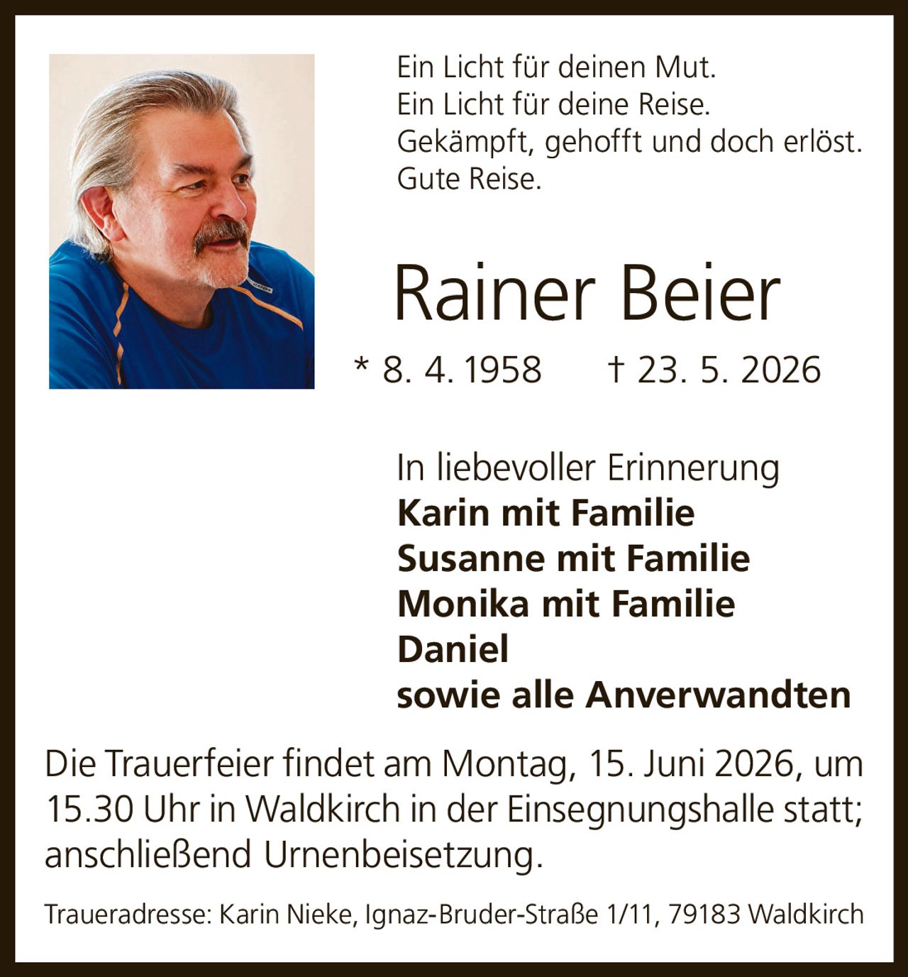 <p>Ein Licht für deinen Mut.<br>Ein Licht für deine Reise.<br>Gekämpft, gehofft und doch erlöst.<br>Gute Reise.</p><p><strong>Rainer Beier</strong><br>* 8. 4. 1958 † 23. 5. 2026</p><p>In liebevoller Erinnerung<br><strong>Karin mit Familie</strong><br><strong>Susanne mit Familie</strong><br><strong>Monika mit Familie</strong><br><strong>Daniel</strong><br>sowie alle Anverwandten</p><p>Die Trauerfeier findet am Montag, 15. Juni 2026, um 15.30 Uhr in Waldkirch in der Einsegnungshalle statt; anschließend Urnenbeisetzung.</p><p>Traueradresse: Karin Nieke, Ignaz-Bruder-Straße 1/11, 79183 Waldkirch</p>
