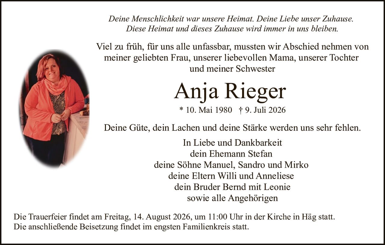 <p>Deine Güte, dein Lachen und deine Stärke werden uns sehr fehlen.</p>

<p><strong>Anja Rieger</strong><br>
* 10. Mai 1980 † 9. Juli 2026</p>

<p>Viel zu früh, für uns alle unfassbar, mussten wir Abschied nehmen von meiner geliebten Frau, unserer liebevollen Mama, unserer Tochter und meiner Schwester</p>

<p>Deine Menschlichkeit war unsere Heimat. Deine Liebe unser Zuhause. Diese Heimat und dieses Zuhause wird immer in uns bleiben.</p>

<p>In Liebe und Dankbarkeit<br>
dein Ehemann Stefan<br>
deine Söhne Manuel, Sandro und Mirko<br>
deine Eltern Willi und Anneliese<br>
dein Bruder Bernd mit Leonie<br>
sowie alle Angehörigen</p>

<p>Die Trauerfeier findet am Freitag, 14. August 2026, um 11:00 Uhr in der Kirche in Häg statt. Die anschließende Beisetzung findet im engsten Familienkreis statt.</p>