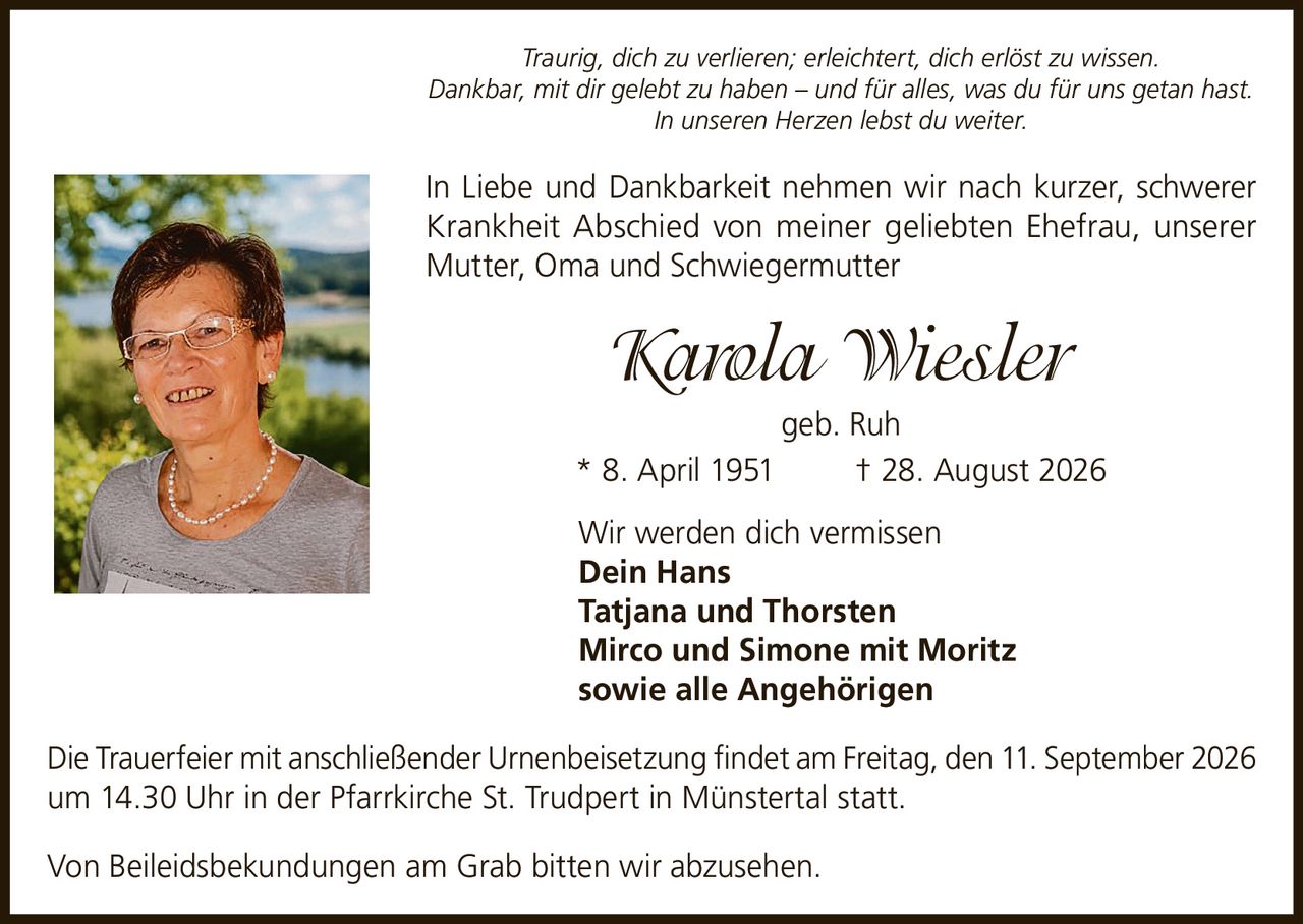 <p><i>Traurig, dich zu verlieren; erleichtert, dich erlöst zu wissen.<br>Dankbar, mit dir gelebt zu haben – und für alles, was du für uns getan hast.<br>In unseren Herzen lebst du weiter.</i></p>

<p>In Liebe und Dankbarkeit nehmen wir nach kurzer, schwerer Krankheit Abschied von meiner geliebten Ehefrau, unserer Mutter, Oma und Schwiegermutter</p>

<p><strong>Karola Wiesler</strong><br>geb. Ruh<br>* 8. April 1951<br>† 28. August 2026</p>

<p>Wir werden dich vermissen</p>

<p>Dein Hans<br>Tatjana und Thorsten<br>Mirco und Simone mit Moritz<br>sowie alle Angehörigen</p>

<p>Die Trauerfeier mit anschließender Urnenbeisetzung findet am Freitag, den 11. September 2026 um 14.30 Uhr in der Pfarrkirche St. Trudpert in Münstertal statt.</p>

<p>Von Beileidsbekundungen am Grab bitten wir abzusehen.</p>