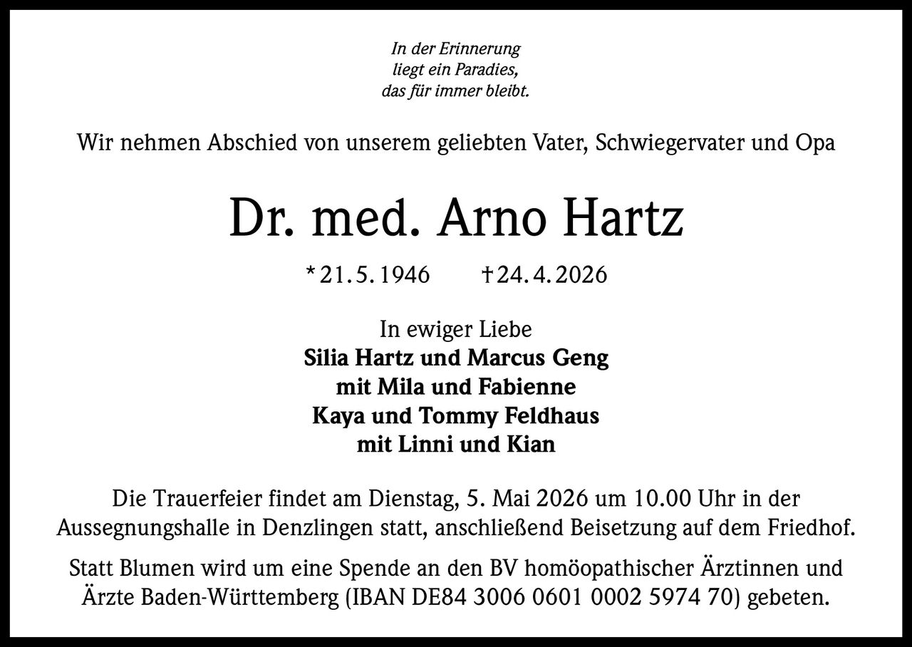 In der Erinnerung
liegt ein Paradies,
das für immer bleibt.

Wir nehmen Abschied von unserem geliebten Vater, Schwiegervater und Opa

Dr. med. Arno Hartz
* 21. 5. 1946   † 24. 4. 2026
In ewiger Liebe
Silia Hartz und Marcus Geng
mit Mila und Fabienne
Kaya und Tommy Feldhaus
mit Linni und Kian
Die Trauerfeier findet am Dienstag, 5. Mai 2026 um 10.00 Uhr in der
Aussegnungshalle in Denzlingen statt, anschließend Beisetzung auf dem Friedhof.
Statt Blumen wird um eine Spende an den BV homöopathischer Ärztinnen und
Ärzte Baden-­Württemberg (IBAN DE84 3006 0601 0002 5974 70) gebeten.