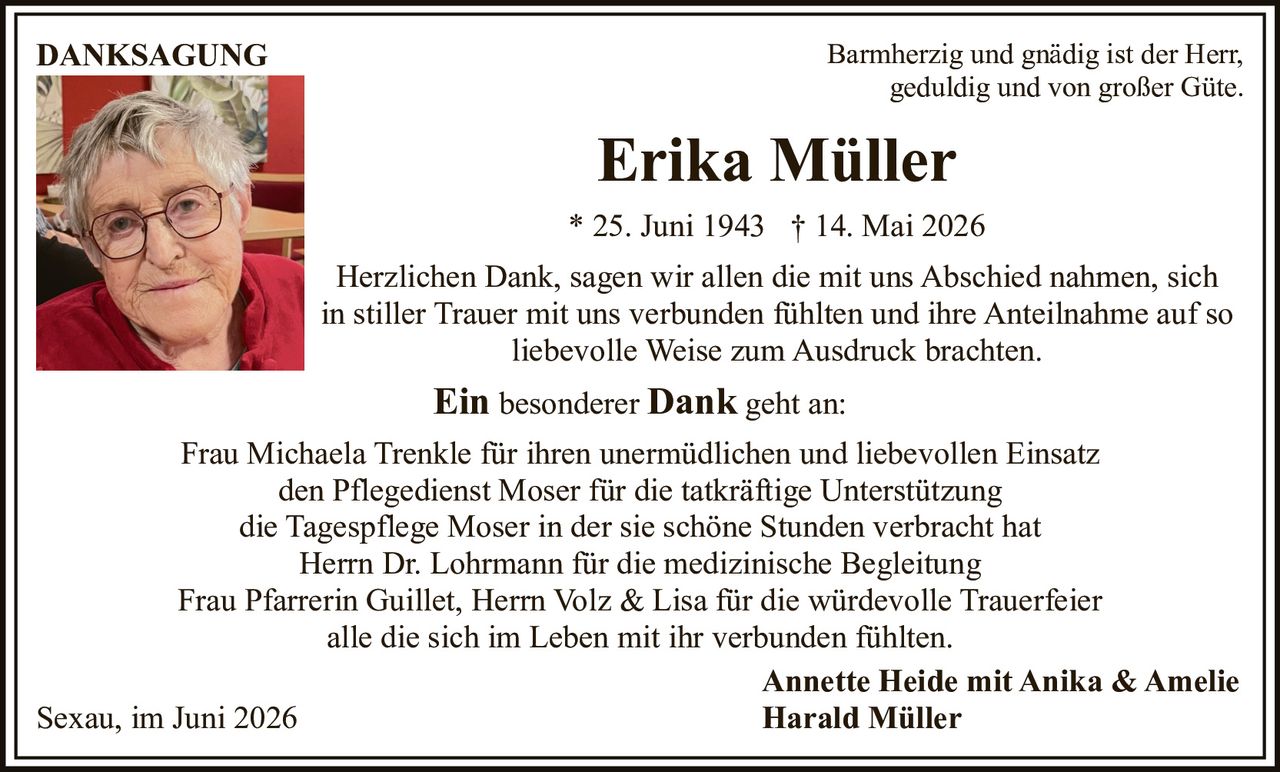 <p><i>Barmherzig und gnädig ist der Herr,<br/>geduldig und von großer Güte.</i></p><p><strong>Erika Müller</strong><br/>* 25. Juni 1943 † 14. Mai 2026</p><p>Herzlichen Dank, sagen wir allen die mit uns Abschied nahmen, sich in stiller Trauer mit uns verbunden fühlten und ihre Anteilnahme auf so liebevolle Weise zum Ausdruck brachten.</p><p><strong>Ein besonderer Dank</strong> geht an:</p><p>Frau Michaela Trenkle für ihren unermüdlichen und liebevollen Einsatz<br/>den Pflegedienst Moser für die tatkräftige Unterstützung<br/>die Tagespflege Moser in der sie schöne Stunden verbracht hat<br/>Herrn Dr. Lohrmann für die medizinische Begleitung<br/>Frau Pfarrerin Guillet, Herrn Volz &amp; Lisa für die würdevolle Trauerfeier<br/>alle die sich im Leben mit ihr verbunden fühlten.</p><p>Annette Heide mit Anika &amp; Amelie<br/>Sexau, im Juni 2026<br/>Harald Müller</p>