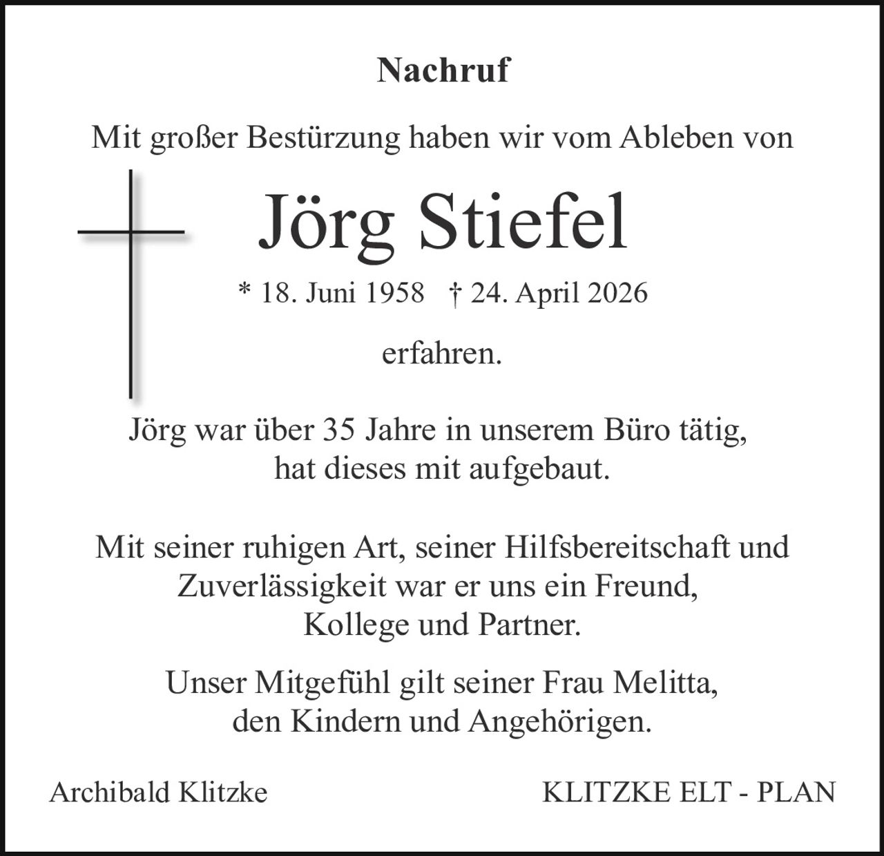 <p>Nachruf</p><p>Mit großer Bestürzung haben wir vom Ableben von</p><p><strong>Jörg Stiefel</strong></p><p>* 18. Juni 1958 † 24. April 2026</p><p>erfahren.</p><p>Jörg war über 35 Jahre in unserem Büro tätig, hat dieses mit aufgebaut.</p><p>Mit seiner ruhigen Art, seiner Hilfsbereitschaft und Zuverlässigkeit war er uns ein Freund, Kollege und Partner.</p><p>Unser Mitgefühl gilt seiner Frau Melitta, den Kindern und Angehörigen.</p><p>Archibald Klitzke KLITZKE ELT - PLAN</p>