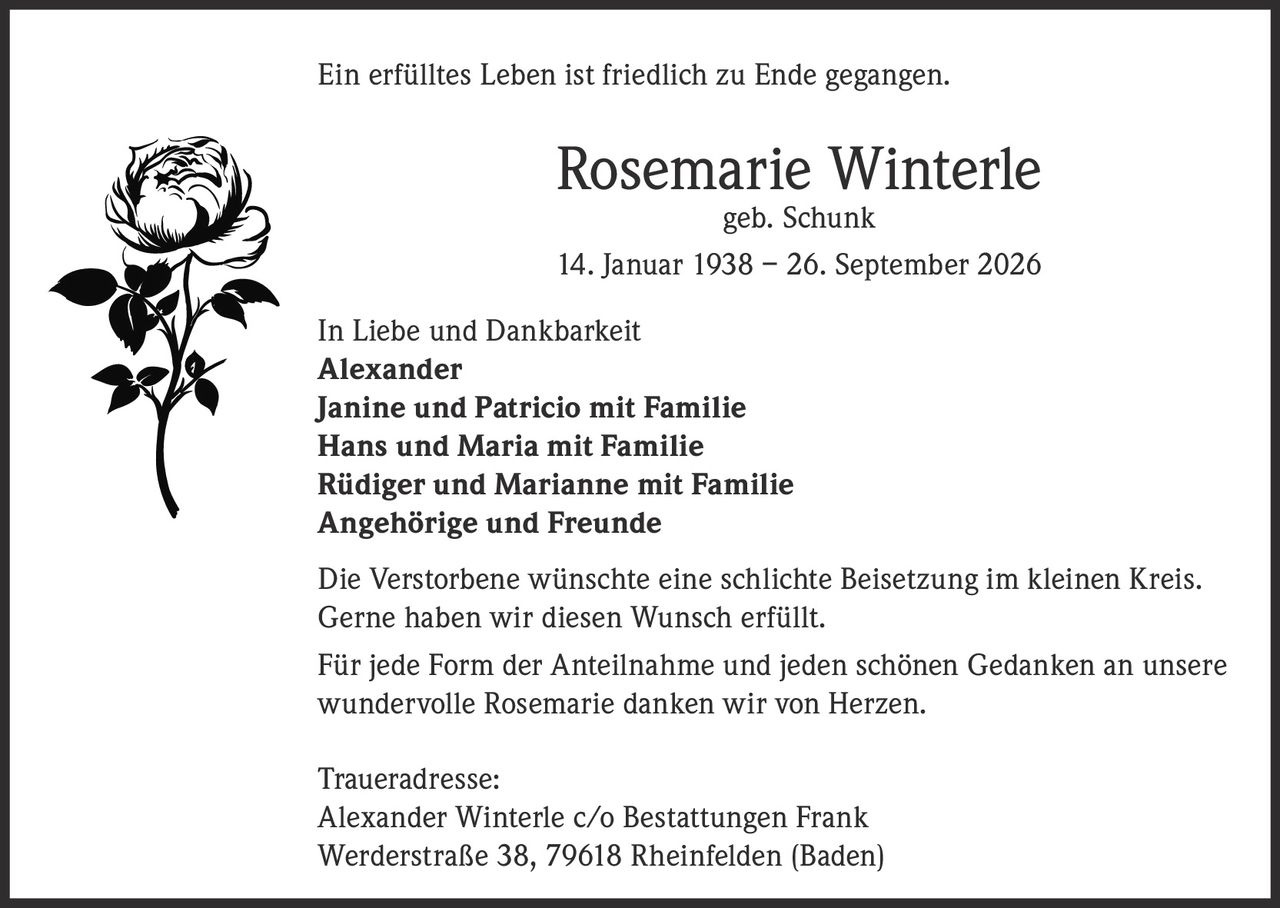 <p>Ein erfülltes Leben ist friedlich zu Ende gegangen.</p>

<p><strong>Rosemarie Winterle</strong><br>
geb. Schunk<br>
14. Januar 1938 – 26. September 2026</p>

<p><strong>In Liebe und Dankbarkeit</strong><br>
Alexander<br>
Janine und Patricio mit Familie<br>
Hans und Maria mit Familie<br>
Rüdiger und Marianne mit Familie<br>
Angehörige und Freunde</p>

<p>Die Verstorbene wünschte eine schlichte Beisetzung im kleinen Kreis. Gerne haben wir diesen Wunsch erfüllt.</p>

<p>Für jede Form der Anteilnahme und jeden schönen Gedanken an unsere wundervolle Rosemarie danken wir von Herzen.</p>

<p><strong>Traueradresse:</strong><br>
Alexander Winterle c/o Bestattungen Frank<br>
Werderstraße 38, 79618 Rheinfelden (Baden)</p>