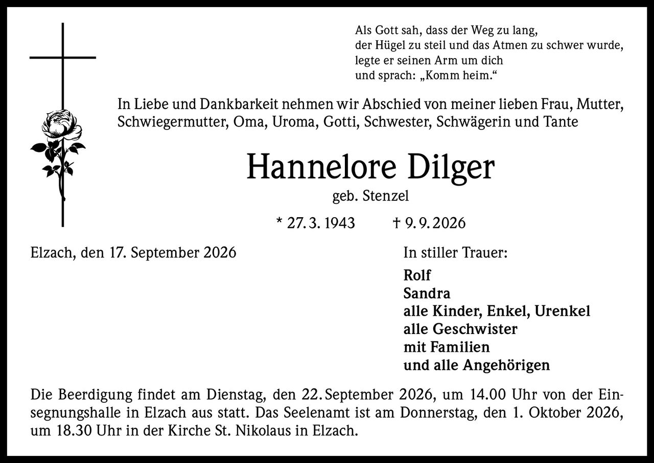 <p>Als Gott sah, dass der Weg zu lang,<br>der Hügel zu steil und das Atmen zu schwer wurde,<br>legte er seinen Arm um dich<br>und sprach: „Komm heim."</p><p>In Liebe und Dankbarkeit nehmen wir Abschied von meiner lieben Frau, Mutter, Schwiegermutter, Oma, Uroma, Gotti, Schwester, Schwägerin und Tante</p><p><strong>Hannelore Dilger</strong><br>geb. Stenzel<br>* 27.3.1943 † 9.9.2026</p><p>Elzach, den 17. September 2026<br><strong>In stiller Trauer:</strong><br>Rolf<br>Sandra<br>alle Kinder, Enkel, Urenkel<br>alle Geschwister<br>mit Familien<br>und alle Angehörigen</p><p>Die Beerdigung findet am Dienstag, den 22. September 2026, um 14.00 Uhr von der Einsegnungshalle in Elzach aus statt. Das Seelenamt ist am Donnerstag, den 1. Oktober 2026, um 18.30 Uhr in der Kirche St. Nikolaus in Elzach.</p>