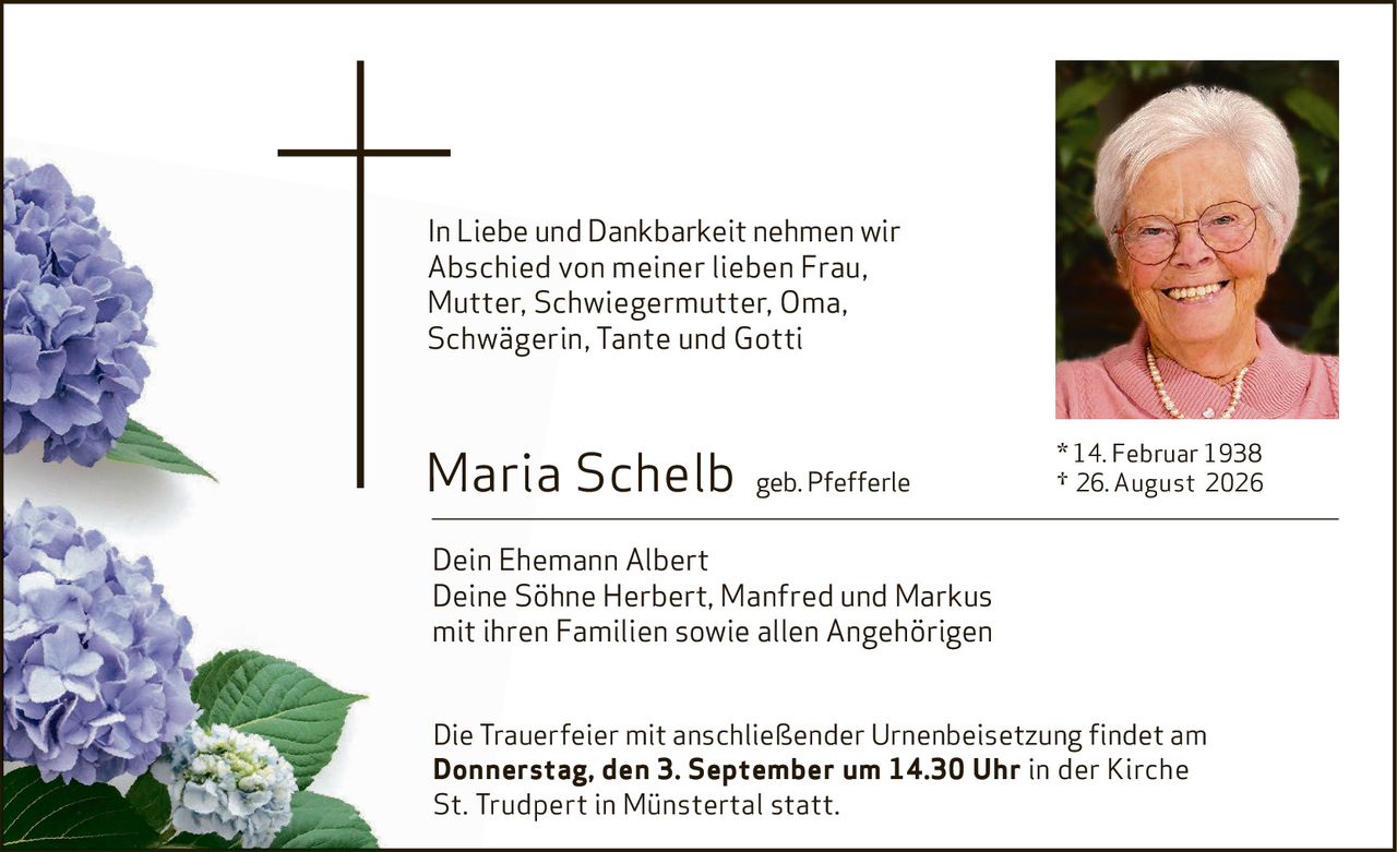 <p>In Liebe und Dankbarkeit nehmen wir Abschied von meiner lieben Frau, Mutter, Schwiegermutter, Oma, Schwägerin, Tante und Gotti</p><p><strong>Maria Schelb geb. Pfefferle</strong><br/>* 14. Februar 1938<br/>† 26. August 2026</p><p>Dein Ehemann Albert<br/>Deine Söhne Herbert, Manfred und Markus<br/>mit ihren Familien sowie allen Angehörigen</p><p>Die Trauerfeier mit anschließender Urnenbeisetzung findet am <strong>Donnerstag, den 3. September um 14.30 Uhr</strong> in der Kirche St. Trudpert in Münstertal statt.</p>
