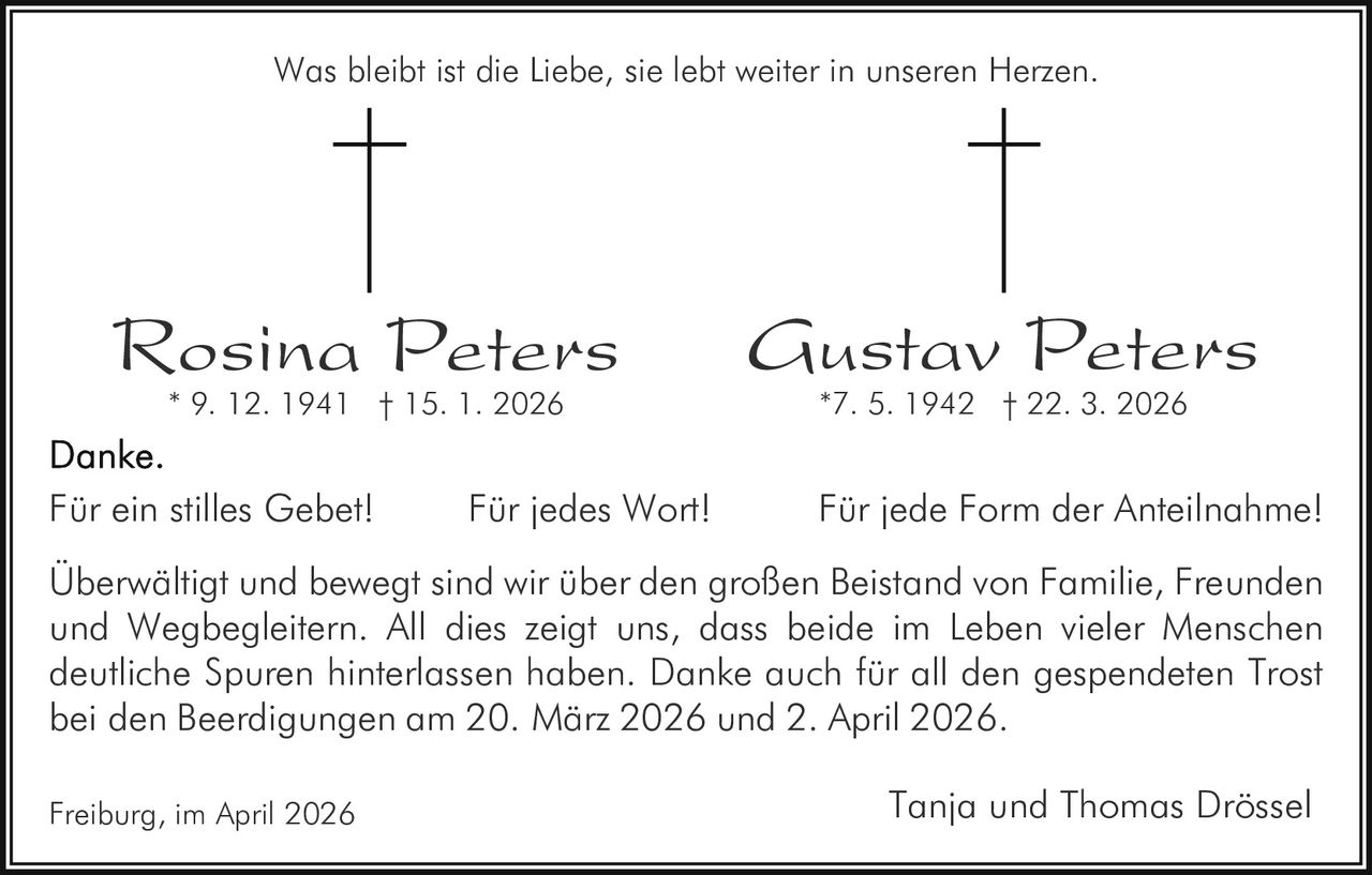 Was bleibt ist die Liebe, sie lebt weiter in unseren Herzen.

Rosina Peters
* 9. 12. 1941 † 15. 1. 2026

Für ein stilles Gebet!

Für jedes Wort!

Gustav Peters
*7. 5. 1942 † 22. 3. 2026

Für jede Form der Anteilnahme!

Überwältigt und bewegt sind wir über den großen Beistand von Familie, Freunden
und Wegbegleitern. All dies zeigt uns, dass beide im Leben vieler Menschen
deutliche Spuren hinterlassen haben. Danke auch für all den gespendeten Trost
bei den Beerdigungen am 20. März 2026 und 2. April 2026.
Freiburg, im April 2026

Tanja und Thomas Drössel