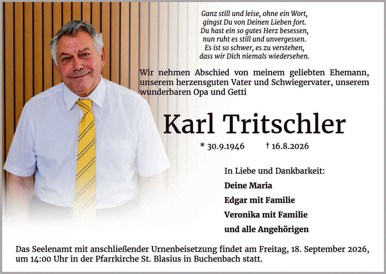 <p><i>Ganz still und leise, ohne ein Wort,<br>gingst Du von Deinen Lieben fort.<br>Du hast ein so gutes Herz besessen,<br>nun ruht es still und unvergessen.<br>Es ist so schwer, es zu verstehen,<br>dass wir Dich niemals wiedersehen.</i></p>

<p>Wir nehmen Abschied von meinem geliebten Ehemann, unserem herzensguten Vater und Schwiegervater, unserem wunderbaren Opa und Getti</p>

<p><strong>Karl Tritschler</strong><br>* 30.9.1946        † 16.8.2026</p>

<p>In Liebe und Dankbarkeit:<br><strong>Deine Maria</strong><br><strong>Edgar mit Familie</strong><br><strong>Veronika mit Familie</strong><br>und alle Angehörigen</p>

<p>Das Seelenant mit anschließender Urnenbeisetzung findet am Freitag, 18. September 2026, um 14:00 Uhr in der Pfarrkirche St. Blasius in Buchenbach statt.</p>