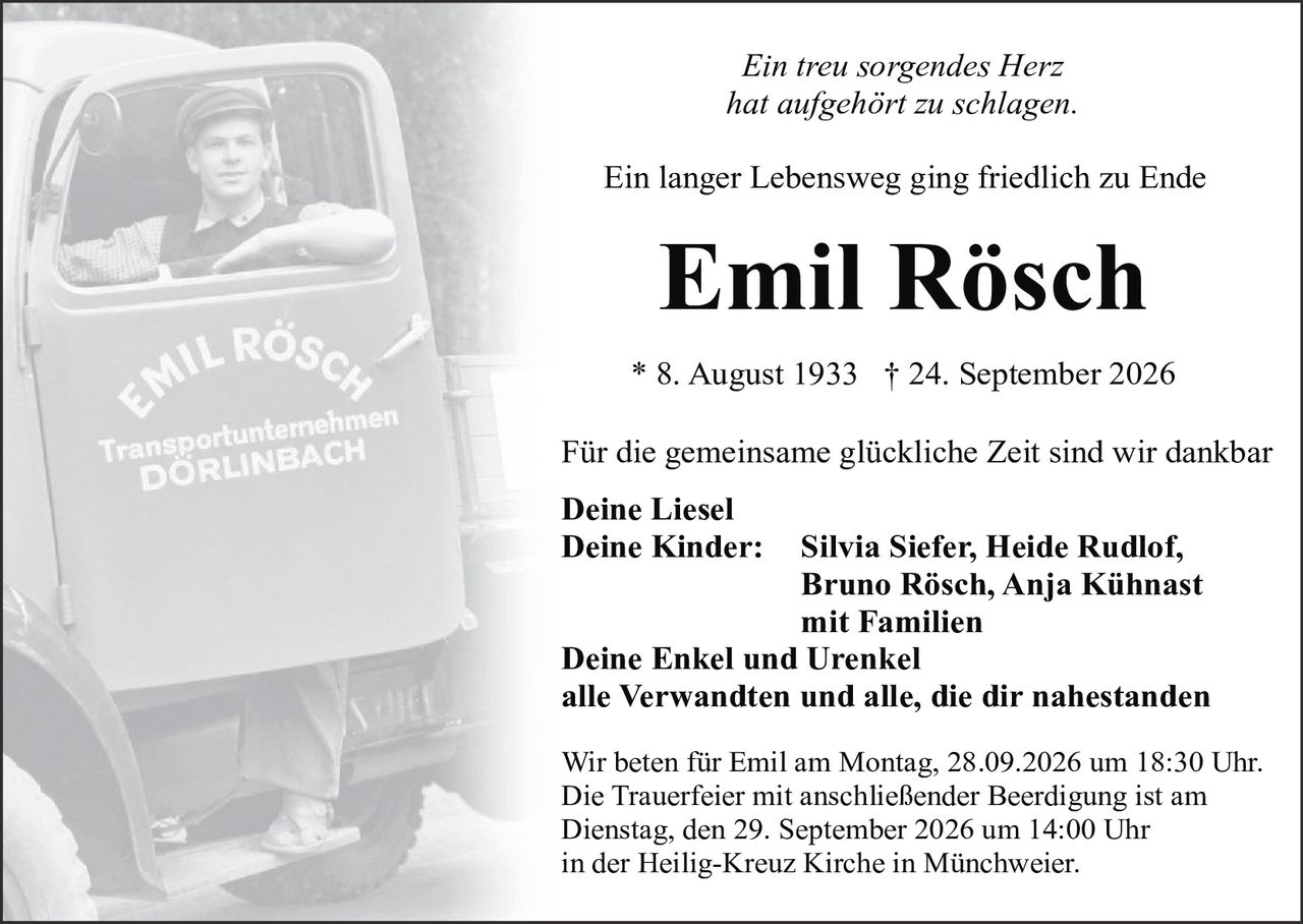 <p><i>Ein treu sorgendes Herz<br>hat aufgehört zu schlagen.</i></p><p>Ein langer Lebensweg ging friedlich zu Ende</p><p><strong>Emil Rösch</strong><br>* 8. August 1933 † 24. September 2026</p><p>Für die gemeinsame glückliche Zeit sind wir dankbar</p><p><strong>Deine Liesel<br>Deine Kinder:</strong> Silvia Siefer, Heide Rudlof, Bruno Rösch, Anja Kühnast mit Familien<br><strong>Deine Enkel und Urenkel<br>alle Verwandten und alle, die dir nahestanden</strong></p><p>Wir beten für Emil am Montag, 28.09.2026 um 18:30 Uhr. Die Trauerfeier mit anschließender Beerdigung ist am Dienstag, den 29. September 2026 um 14:00 Uhr in der Heilig-Kreuz Kirche in Münchweier.</p>