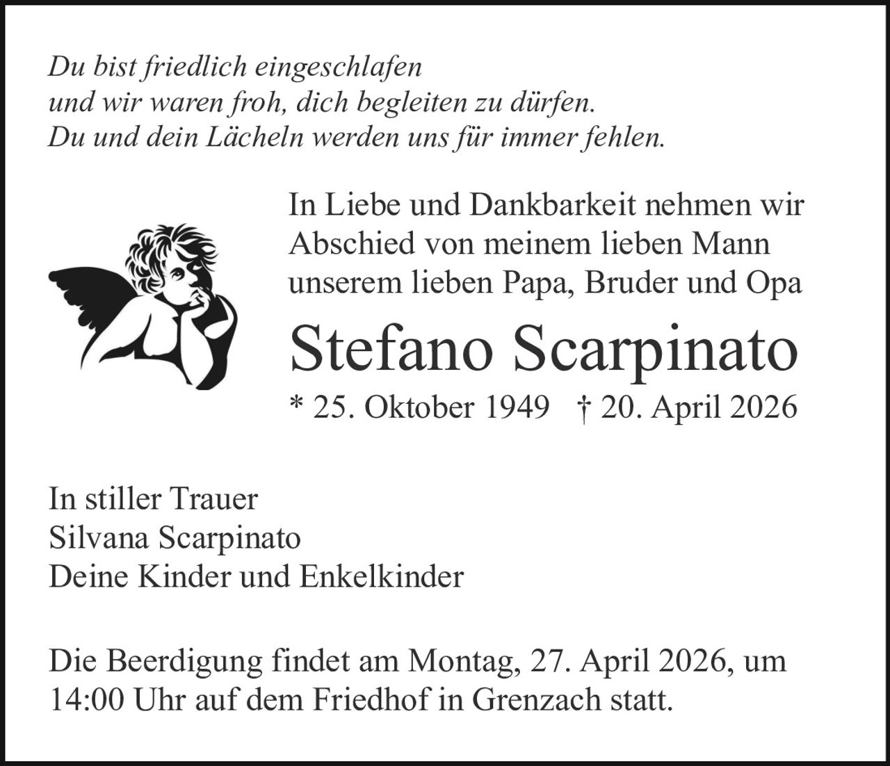 Du bist friedlich eingeschlafen
und wir waren froh, dich begleiten zu dürfen.
Du und dein Lächeln werden uns für immer fehlen.

In Liebe und Dankbarkeit nehmen wir
Abschied von meinem lieben Mann
unserem lieben Papa, Bruder und Opa

Stefano Scarpinato
* 25. Oktober 1949 † 20. April 2026
In stiller Trauer
Silvana Scarpinato
Deine Kinder und Enkelkinder
Die Beerdigung findet am Montag, 27. April 2026, um
14:00 Uhr auf dem Friedhof in Grenzach statt.