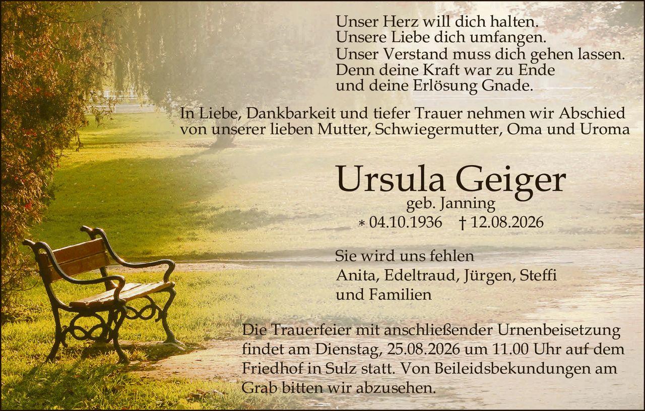 <p>Unser Herz will dich halten.<br>Unsere Liebe dich umfangen.<br>Unser Verstand muss dich gehen lassen.<br>Denn deine Kraft war zu Ende<br>und deine Erlösung Gnade.</p>

<p>In Liebe, Dankbarkeit und tiefer Trauer nehmen wir Abschied von unserer lieben Mutter, Schwiegermutter, Oma und Uroma</p>

<p><strong>Ursula Geiger</strong><br>geb. Janning<br>* 04.10.1936 † 12.08.2026</p>

<p>Sie wird uns fehlen<br>Anita, Edeltraud, Jürgen, Steffi<br>und Familien</p>

<p>Die Trauerfeier mit anschließender Urnenbeisetzung findet am Dienstag, 25.08.2026 um 11.00 Uhr auf dem Friedhof in Sulz statt. Von Beileidesbekundungen am Grab bitten wir abzusehen.</p>