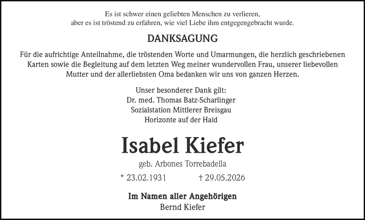 <p>Es ist schwer einen geliebten Menschen zu verlieren, aber es ist tröstend zu erfahren, wie viel Liebe ihm entgegengebracht wurde.</p>

<p><strong>DANKSAGUNG</strong></p>

<p>Für die aufrichtige Anteilnahme, die tröstenden Worte und Umarmungen, die herzlich geschriebenen Karten sowie die Begleitung auf dem letzten Weg meiner wundervollen Frau, unserer liebevollen Mutter und der allerliebsten Oma bedanken wir uns von ganzen Herzen.</p>

<p>Unser besonderer Dank gilt:<br>Dr. med. Thomas Batz-Scharlinger<br>Sozialstation Mittlerer Breisgau<br>Horizonte auf der Haid</p>

<p><strong>Isabel Kiefer</strong><br>geb. Arbones Torrebadella<br>* 23.02.1931 † 29.05.2026</p>

<p>Im Namen aller Angehörigen<br>Bernd Kiefer</p>