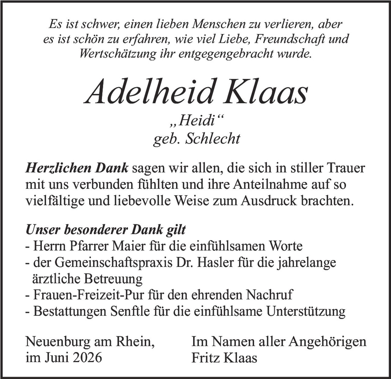 <p><i>Es ist schwer, einen lieben Menschen zu verlieren, aber es ist schön zu erfahren, wie viel Liebe, Freundschaft und Wertschätzung ihr entgegengebracht wurde.</i></p>

<p><strong>Adelheid Klaas</strong><br>„Heidi"<br>geb. Schlecht</p>

<p><strong>Herzlichen Dank</strong> sagen wir allen, die sich in stiller Trauer mit uns verbunden fühlten und ihre Anteilnahme auf so vielfältige und liebevolle Weise zum Ausdruck brachten.</p>

<p><strong>Unser besonderer Dank gilt</strong></p>
<p>- Herrn Pfarrer Maier für die einfühlsamen Worte<br>
- der Gemeinschaftspraxis Dr. Hasler für die jahrelange ärztliche Betreuung<br>
- Frauen-Freizeit-Pur für den ehrenden Nachruf<br>
- Bestattungen Senftle für die einfühlsame Unterstützung</p>

<p>Neuenburg am Rhein,<br>im Juni 2026</p>

<p>Im Namen aller Angehörigen<br>Fritz Klaas</p>