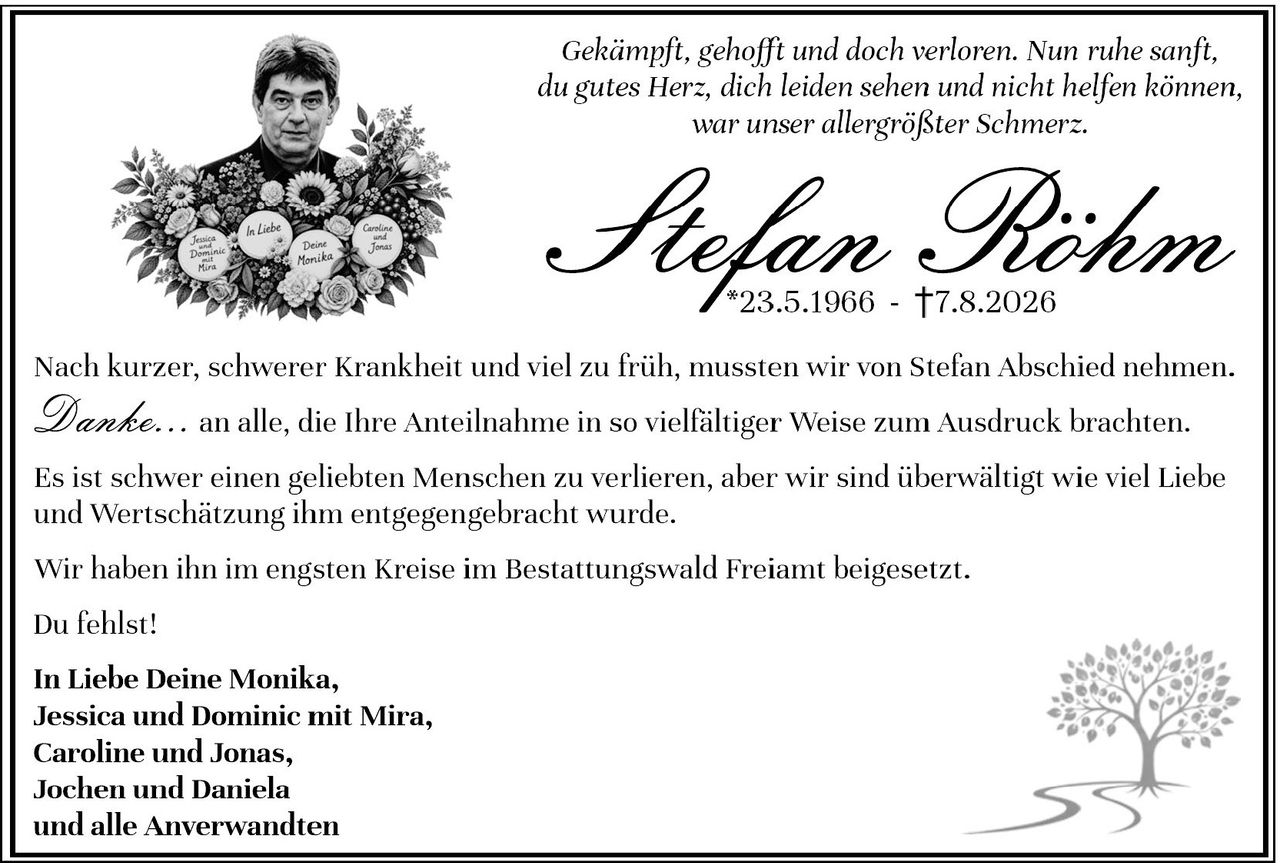 <p><i>Gekämpft, gehofft und doch verloren. Nun ruhe sanft, du gutes Herz, dich leiden sehen und nicht helfen können, war unser allergrößter Schmerz.</i></p><p><strong>Stefan Piohme</strong><br>*23.5.1966 - †7.8.2026</p><p>Nach kurzer, schwerer Krankheit und viel zu früh, mussten wir von Stefan Abschied nehmen.</p><p><i>Danke...</i> an alle, die Ihre Anteilnahme in so vielfältiger Weise zum Ausdruck brachten.</p><p>Es ist schwer einen geliebten Menschen zu verlieren, aber wir sind überwältigt wie viel Liebe und Wertschätzung ihm entgegengebracht wurde.</p><p>Wir haben ihn im engsten Kreise im Bestattungswald Freiamt beigesetzt.</p><p>Du fehlst!</p><p><strong>In Liebe Deine Monika,<br>Jessica und Dominic mit Mira,<br>Caroline und Jonas,<br>Jochen und Daniela<br>und alle Anverwandten</strong></p>
