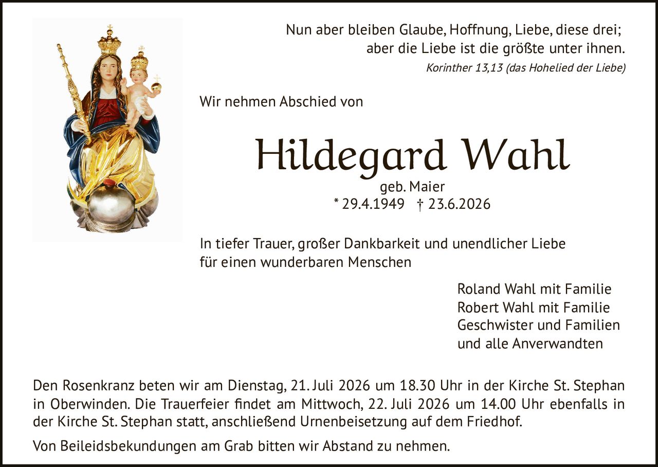 <p>Nun aber bleiben Glaube, Hoffnung, Liebe, diese drei; aber die Liebe ist die größte unter ihnen.</p>

<p><strong>Hildegard Wahl</strong><br/>geb. Maier<br/>* 29.4.1949 † 23.6.2026</p>

<p>In tiefer Trauer, großer Dankbarkeit und unendlicher Liebe für einen wunderbaren Menschen</p>

<p><i>Korinther 13,13 (das Hohelied der Liebe)</i></p>

<p>Wir nehmen Abschied von</p>

<p>Roland Wahl mit Familie<br/>Robert Wahl mit Familie<br/>Geschwister und Familien<br/>und alle Anverwandten</p>

<p>Den Rosenkranz beten wir am Dienstag, 21. Juli 2026 um 18.30 Uhr in der Kirche St. Stephan in Oberwinden. Die Trauerfeier findet am Mittwoch, 22. Juli 2026 um 14.00 Uhr ebenfalls in der Kirche St. Stephan statt, anschließend Urnenbeisetzung auf dem Friedhof.</p>

<p>Von Beileidsbekundungen am Grab bitten wir Abstand zu nehmen.</p>