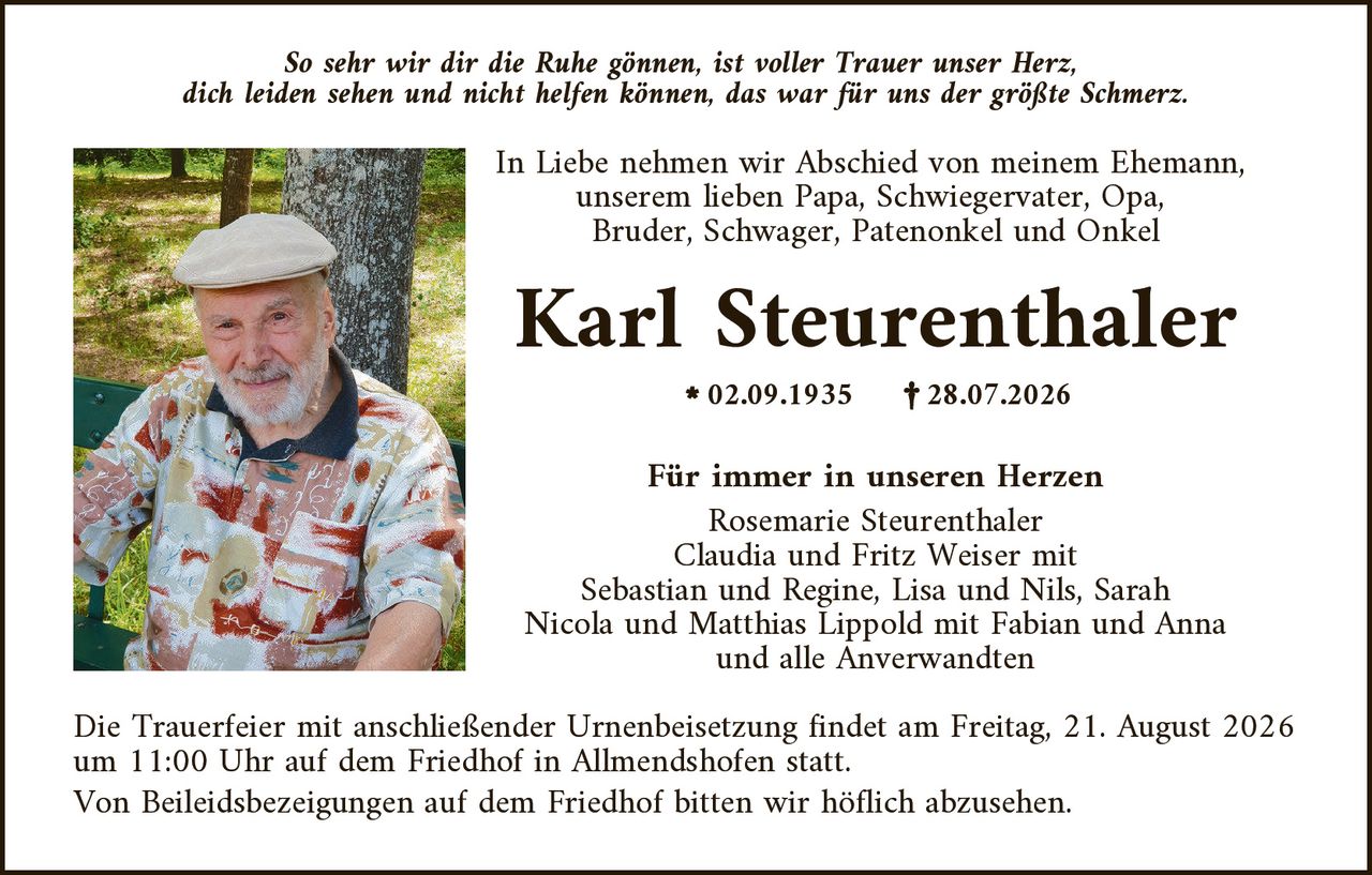 <p><i>So sehr wir dir die Ruhe gönnen, ist voller Trauer unser Herz, dich leiden sehen und nicht helfen können, das war für uns der größte Schmerz.</i></p>

<p>In Liebe nehmen wir Abschied von meinem Ehemann, unserem lieben Papa, Schwiegervater, Opa, Bruder, Schwager, Patenonkel und Onkel</p>

<p><strong>Karl Steurenthaler</strong></p>

<p>* 02.09.1935     † 28.07.2026</p>

<p><strong>Für immer in unseren Herzen</strong><br>
Rosemarie Steurenthaler<br>
Claudia und Fritz Weiser mit<br>
Sebastian und Regine, Lisa und Nils, Sarah<br>
Nicola und Matthias Lippold mit Fabian und Anna<br>
und alle Anverwandten</p>

<p>Die Trauerfeier mit anschließender Urnenbeisetzung findet am Freitag, 21. August 2026 um 11:00 Uhr auf dem Friedhof in Allmendshofen statt.</p>

<p>Von Beileidsbezeigungen auf dem Friedhof bitten wir höflich abzusehen.</p>