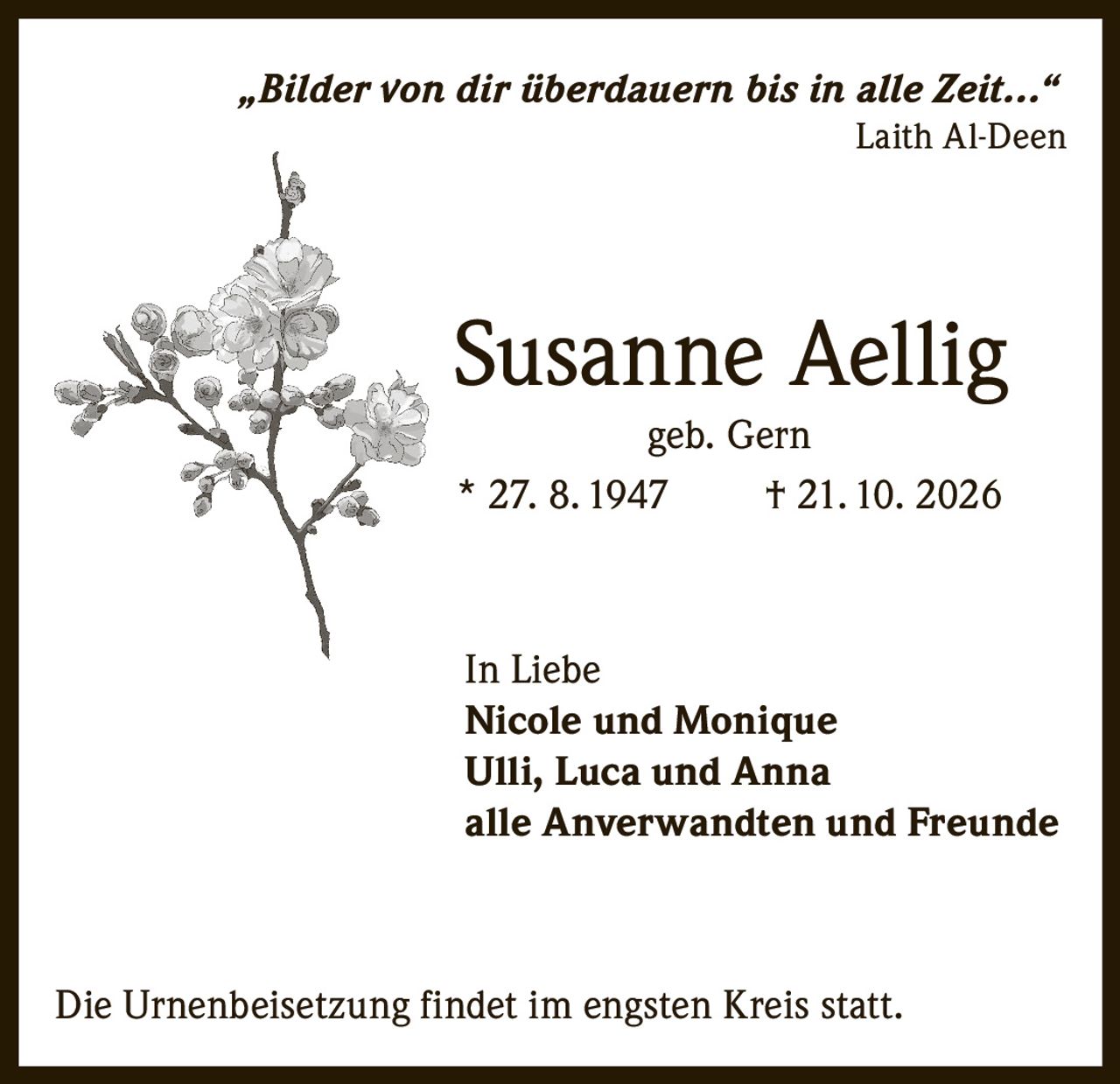 <p><i>„Bilder von dir überdauern bis in alle Zeit…"</i></p><p>Laith Al-Deen</p><p>Susanne Aellig<br>geb. Gern</p><p>* 27. 8. 1947 † 21. 10. 2026</p><p>In Liebe<br><strong>Nicole und Monique</strong><br><strong>Ulli, Luca und Anna</strong><br><strong>alle Anverwandten und Freunde</strong></p><p>Die Urnenbeisetzung findet im engsten Kreis statt.</p>