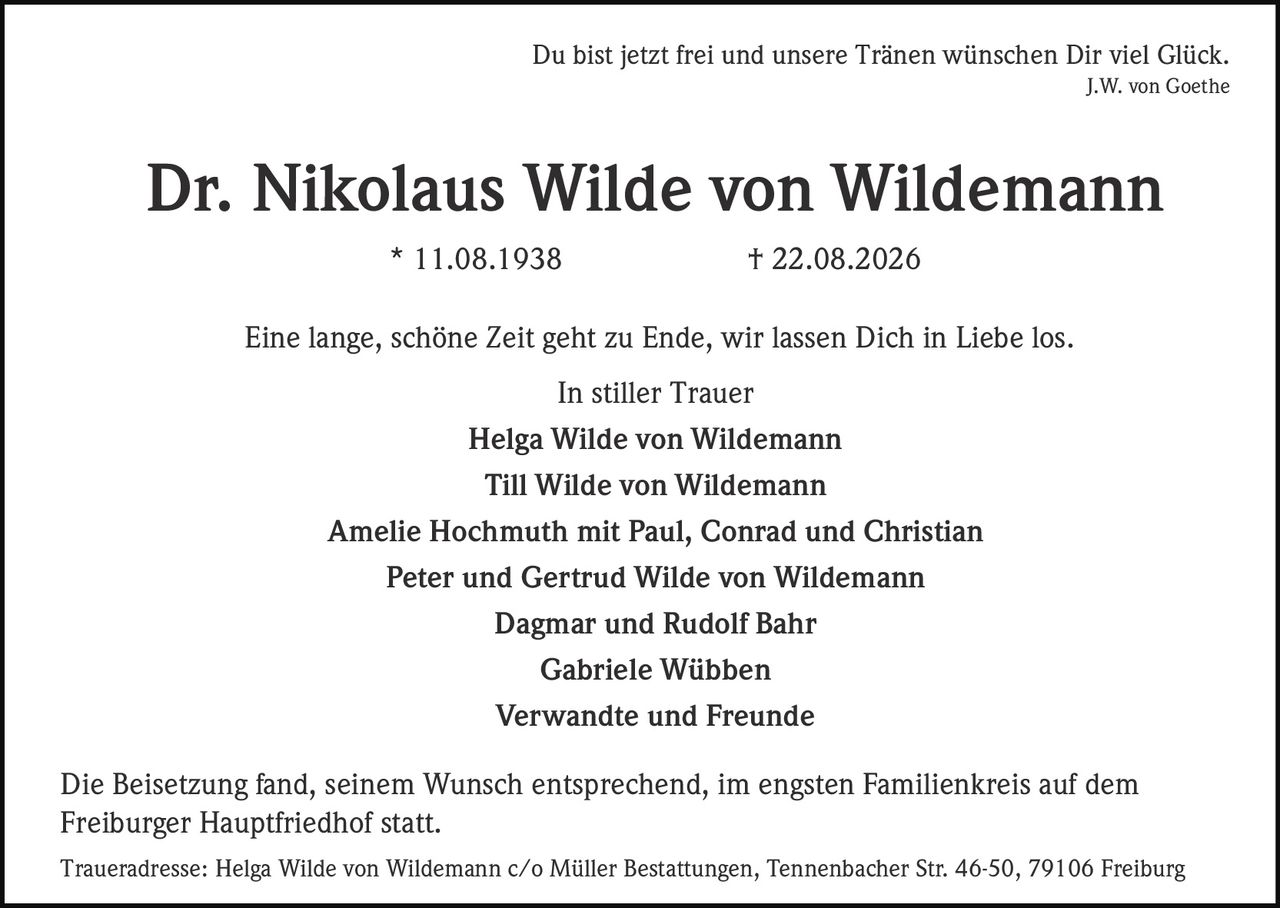 <p>Du bist jetzt frei und unsere Tränen wünschen Dir viel Glück.<br><i>J.W. von Goethe</i></p><p><strong>Dr. Nikolaus Wilde von Wildemann</strong><br>* 11.08.1938 † 22.08.2026</p><p>Eine lange, schöne Zeit geht zu Ende, wir lassen Dich in Liebe los.</p><p><strong>In stiller Trauer</strong><br>Helga Wilde von Wildemann<br>Till Wilde von Wildemann<br>Amelie Hochmuth mit Paul, Conrad und Christian<br>Peter und Gertrud Wilde von Wildemann<br>Dagmar und Rudolf Bahr<br>Gabriele Wübben<br>Verwandte und Freunde</p><p>Die Beisetzung fand, seinem Wunsch entsprechend, im engsten Familienkreis auf dem Freiburger Hauptfriedhof statt.</p><p>Traueradresse: Helga Wilde von Wildemann c/o Müller Bestattungen, Tennenbacher Str. 46-50, 79106 Freiburg</p>