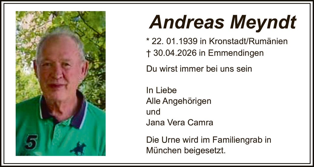 <p><strong>Andreas Meyndt</strong><br>* 22. 01.1939 in Kronstadt/Rumänien<br>† 30.04.2026 in Emmendingen</p><p>Du wirst immer bei uns sein</p><p>In Liebe<br>Alle Angehörigen<br>und<br>Jana Vera Camra</p><p>Die Urne wird im Familiengrab in München beigesetzt.</p>