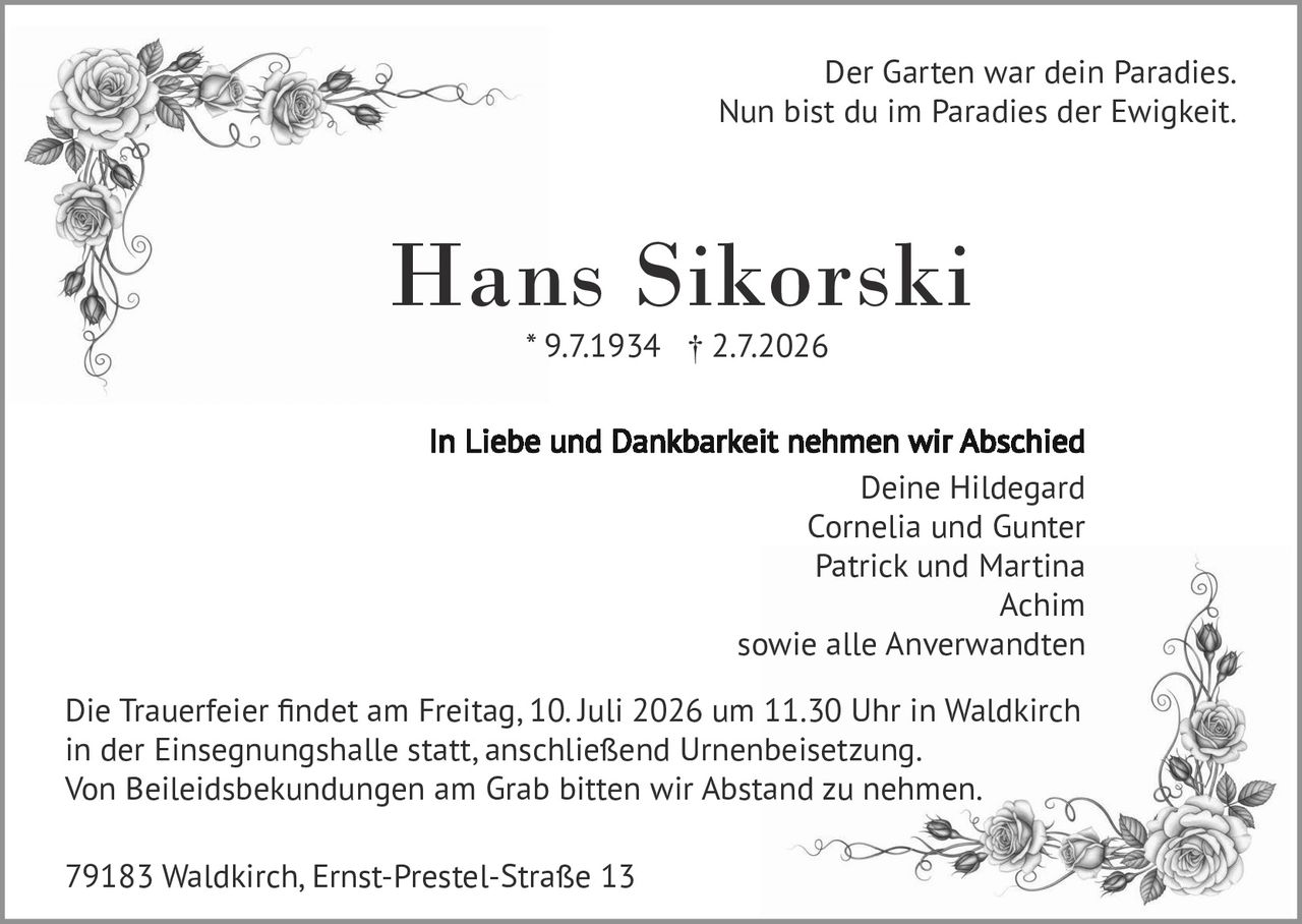 <p>Der Garten war dein Paradies.<br>Nun bist du im Paradies der Ewigkeit.</p>

<p><strong>Hans Sikorski</strong><br>* 9.7.1934  † 2.7.2026</p>

<p><strong>In Liebe und Dankbarkeit nehmen wir Abschied</strong><br>Deine Hildegard<br>Cornelia und Gunter<br>Patrick und Martina<br>Achim<br>sowie alle Anverwandten</p>

<p>Die Trauerfeier findet am Freitag, 10. Juli 2026 um 11.30 Uhr in Waldkirch in der Einsegnungshalle statt, anschließend Urnenbeisetzung.<br>Von Beileidesbekundungen am Grab bitten wir Abstand zu nehmen.</p>

<p>79183 Waldkirch, Ernst-Prestel-Straße 13</p>