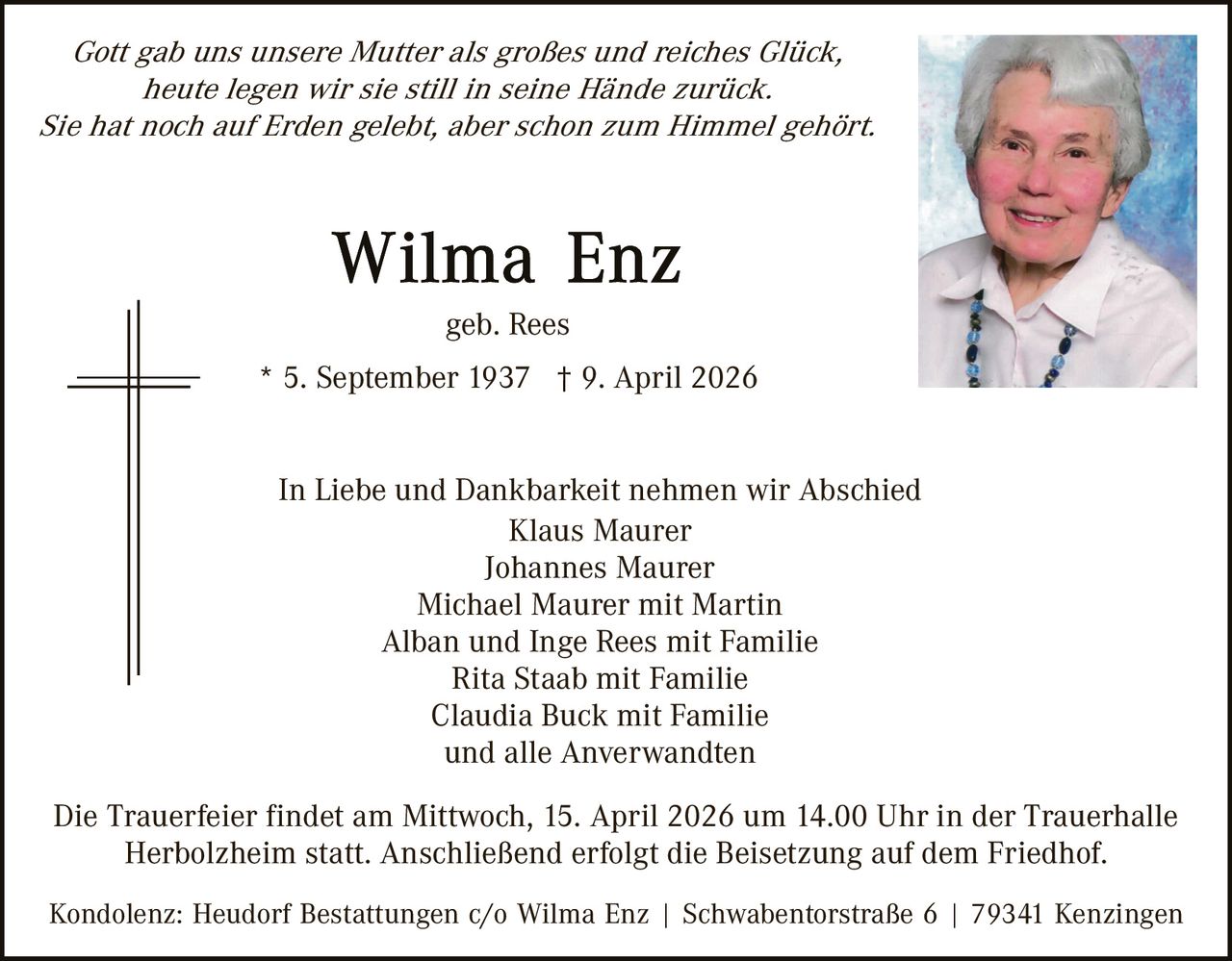 Gott gab uns unsere Mutter als großes und reiches Glück,
heute legen wir sie still in seine Hände zurück.
Sie hat noch auf Erden gelebt, aber schon zum Himmel gehört.

geb. Rees
* 5. September 1937 † 9. April 2026
In Liebe und Dankbarkeit nehmen wir Abschied
Klaus Maurer
Johannes Maurer
Michael Maurer mit Martin
Alban und Inge Rees mit Familie
Rita Staab mit Familie
Claudia Buck mit Familie
und alle Anverwandten
Die Trauerfeier findet am Mittwoch, 15. April 2026 um 14.00 Uhr in der Trauerhalle
Herbolzheim statt. Anschließend erfolgt die Beisetzung auf dem Friedhof.
Kondolenz: Heudorf Bestattungen c/o Wilma Enz | Schwabentorstraße 6 | 79341 Kenzingen