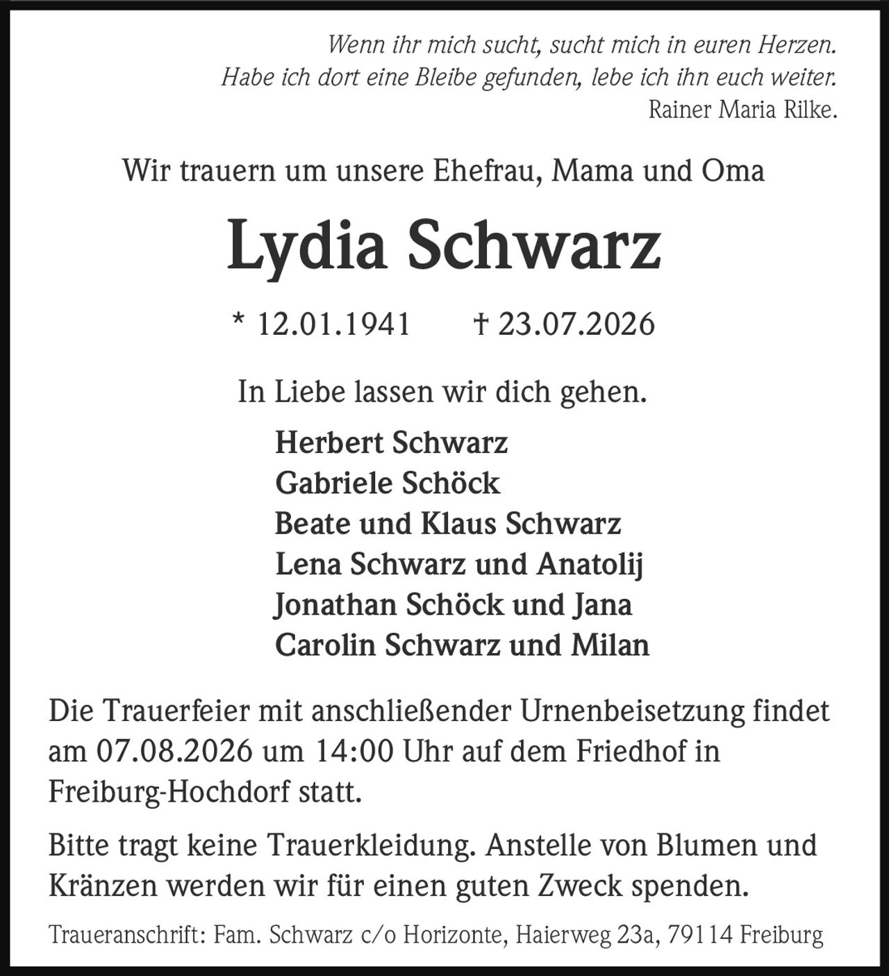<p><i>Wenn ihr mich sucht, sucht mich in euren Herzen.<br>Habe ich dort eine Bleibe gefunden, lebe ich ihn euch weiter.<br>Rainer Maria Rilke</i></p>

<p>Wir trauern um unsere Ehefrau, Mama and Oma</p>

<p><strong>Lydia Schwarz</strong></p>

<p>* 12.01.1941     † 23.07.2026</p>

<p>In Liebe lassen wir dich gehen.</p>

<p>Herbert Schwarz<br>Gabriele Schöck<br>Beate und Klaus Schwarz<br>Lena Schwarz und Anatolij<br>Jonathan Schöck und Jana<br>Carolin Schwarz und Milan</p>

<p>Die Trauerfeier mit anschließender Urnenbeisetzung findet am 07.08.2026 um 14:00 Uhr auf dem Friedhof in Freiburg-Hochdorf statt.</p>

<p>Bitte tragt keine Trauerkleidung. Anstelle von Blumen und Kränzen werden wir für einen guten Zweck spenden.</p>

<p>Traueranschrift: Fam. Schwarz c/o Horizonte, Haierweg 23a, 79114 Freiburg</p>