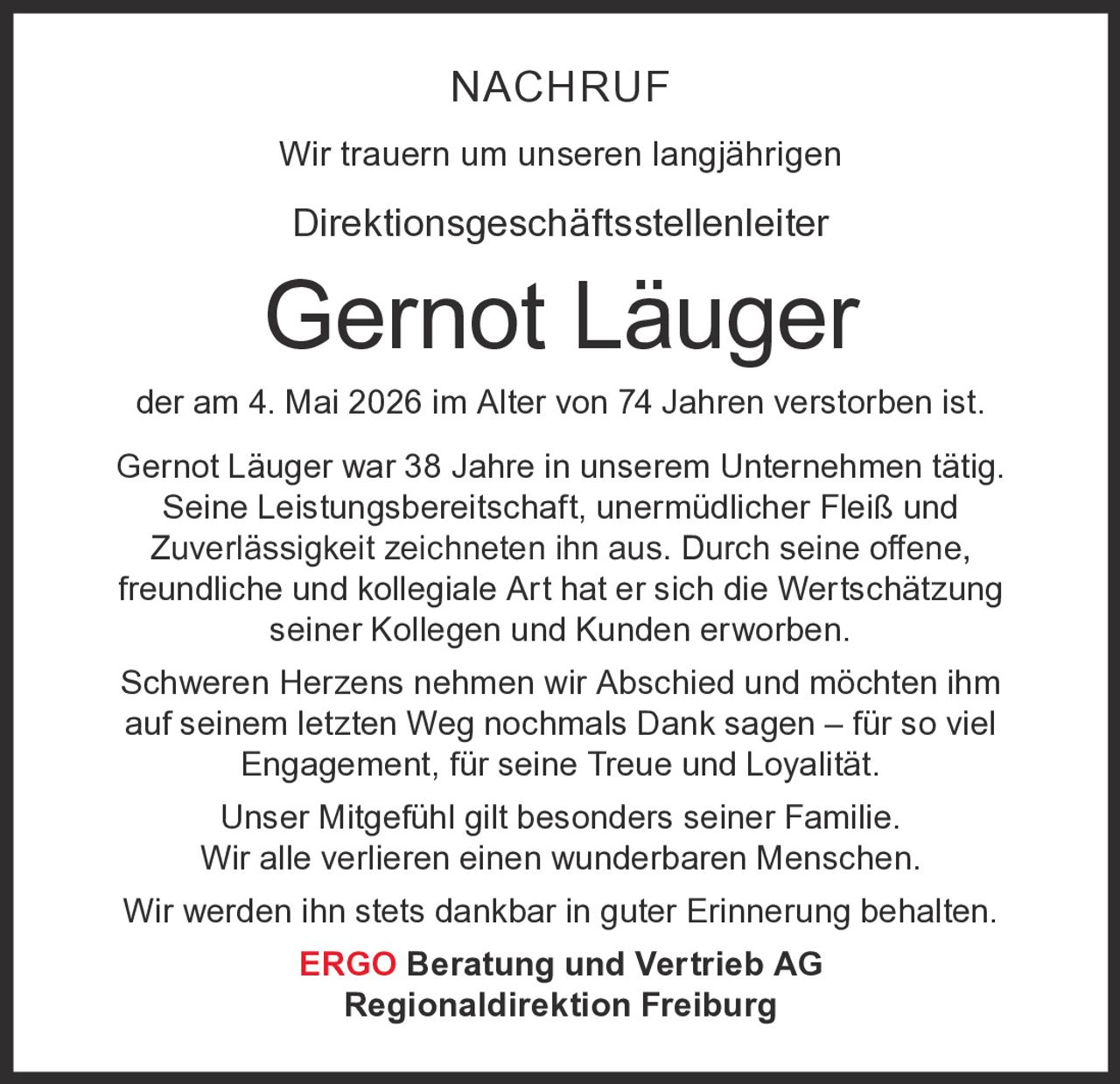 <p>NACHRUF<br>Wir trauern um unseren langjährigen<br>Direktionsgeschäftsstellenleiter<br><strong>Gernot Läuger</strong><br>der am 4. Mai 2026 im Alter von 74 Jahren verstorben ist.</p><p>Gernot Läuger war 38 Jahre in unserem Unternehmen tätig.<br>Seine Leistungsbereitschaft, unermüdlicher Fleiß und <br>Zuverlässigkeit zeichneten ihn aus. Durch seine offene,<br>freundliche und kollegiale Art hat er sich die Wertschätzung <br>seiner Kollegen und Kunden erworben.</p><p>Schweren Herzens nehmen wir Abschied und möchten ihm<br>auf seinem letzten Weg nochmals Dank sagen – für so viel <br>Engagement, für seine Treue und Loyalität.<br>Unser Mitgefühl gilt besonders seiner Familie.<br>Wir alle verlieren einen wunderbaren Menschen.<br>Wir werden ihn stets dankbar in guter Erinnerung behalten.</p><p><strong>ERGO Beratung und Vertrieb AG</strong><br>Regionaldirektion Freiburg</p>