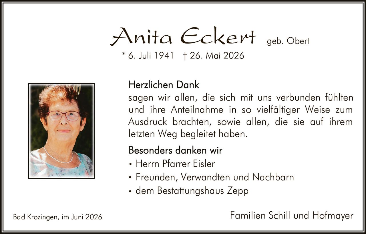 <p><strong>Anita Eckert</strong> geb. Obert<br>* 6. Juli 1941 † 26. Mai 2026</p><p><strong>Herzlichen Dank</strong><br>sagen wir allen, die sich mit uns verbunden fühlten und ihre Anteilnahme in so vielfältiger Weise zum Ausdruck brachten, sowie allen, die sie auf ihrem letzten Weg begleitet haben.</p><p><strong>Besonders danken wir</strong></p><ul><li>Herrn Pfarrer Eisler</li><li>Freunden, Verwandten und Nachbarn</li><li>dem Bestattungshaus Zepp</li></ul><p>Bad Krozingen, im Juni 2026<br><strong>Familien Schill und Hofmayer</strong></p>