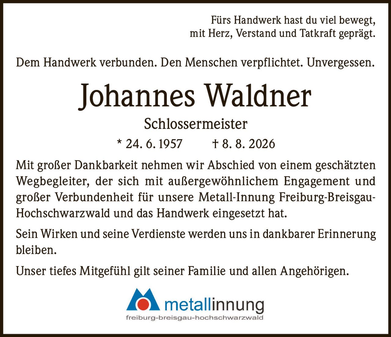 <p>Fürs Handwerk hast du viel bewegt,<br>mit Herz, Verstand und Tatkraft geprägt.</p><p>Dem Handwerk verbunden. Den Menschen verpflichtet. Unvergessen.</p><p><strong>Johannes Waldner Schlossermeister</strong><br>* 24. 6. 1957 † 8. 8. 2026</p><p>Mit großer Dankbarkeit nehmen wir Abschied von einem geschätzten Wegbegleiter, der sich mit außergewöhnlichem Engagement und großer Verbundenheit für unsere Metall-Innung Freiburg-Breisgau-Hochschwarzwald und das Handwerk eingesetzt hat.</p><p>Sein Wirken und seine Verdienste werden uns in dankbarer Erinnerung bleiben.</p><p>Unser tiefes Mitgefühl gilt seiner Familie und allen Angehörigen.</p>