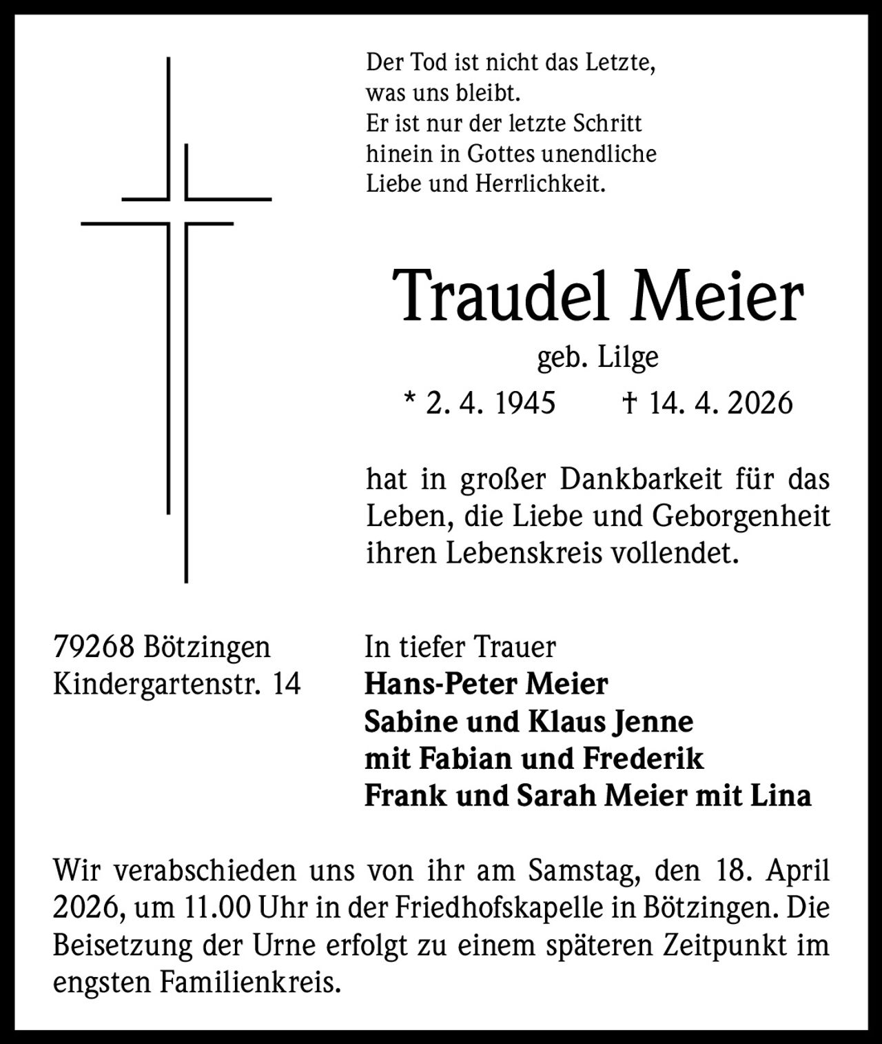 Der Tod ist nicht das Letzte,
was uns bleibt.
Er ist nur der letzte Schritt
hinein in Gottes unendliche
Liebe und Herrlichkeit.

Traudel Meier
geb. Lilge
* 2. 4. 1945   † 14. 4. 2026

hat in großer Dankbarkeit für das
Leben, die Liebe und Geborgenheit
ihren Lebenskreis vollendet.
79268 Bötzingen
Kindergartenstr. 14

In tiefer Trauer
Hans-Peter Meier
Sabine und Klaus Jenne
mit Fabian und Frederik
Frank und Sarah Meier mit Lina

Wir verabschieden uns von ihr am Samstag, den 18. April
2026, um 11.00 Uhr in der Friedhofskapelle in Bötzingen. Die
Beisetzung der Urne erfolgt zu einem ­späteren Zeitpunkt im
engsten Familienkreis.
