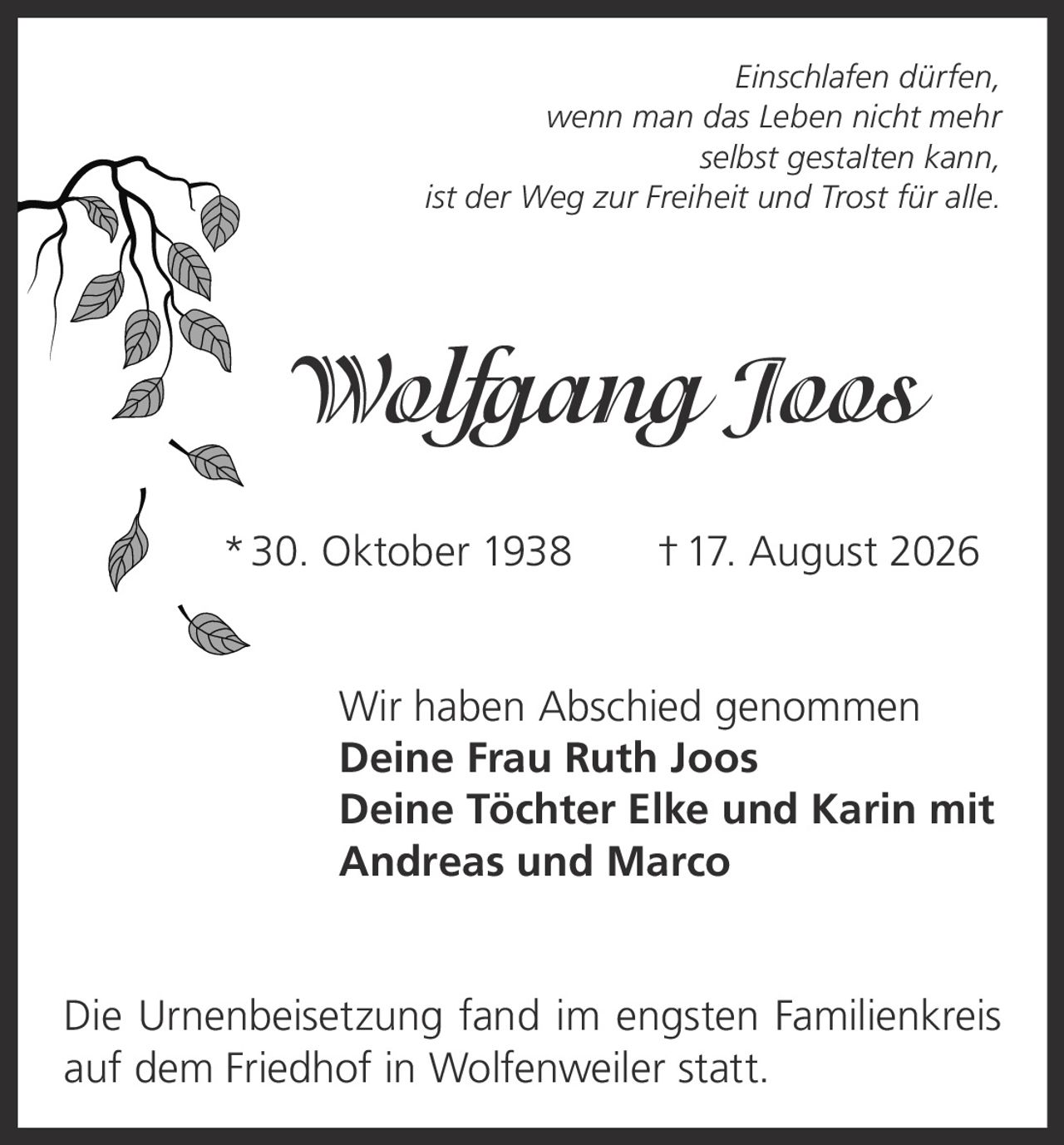 <p><i>Einschlafen dürfen, wenn man das Leben nicht mehr selbst gestalten kann, ist der Weg zur Freiheit und Trost für alle.</i></p><p><strong>Wolfgang Joos</strong><br>* 30. Oktober 1938 † 17. August 2026</p><p>Wir haben Abschied genommen<br><strong>Deine Frau Ruth Joos</strong><br><strong>Deine Töchter Elke und Karin mit Andreas und Marco</strong></p><p>Die Urnenbeisetzung fand im engsten Familienkreis auf dem Friedhof in Wolfenweiler statt.</p>
