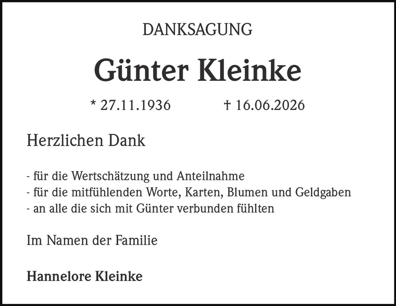 <p><strong>DANKSAGUNG</strong></p><p><strong>Günter Kleinke</strong></p><p>* 27.11.1936 † 16.06.2026</p><p>Herzlichen Dank</p><p>- für die Wertschätzung und Anteilnahme<br>- für die mitfühlenden Worte, Karten, Blumen und Geldgaben<br>- an alle die sich mit Günter verbunden fühlten</p><p>Im Namen der Familie</p><p><strong>Hannelore Kleinke</strong></p>