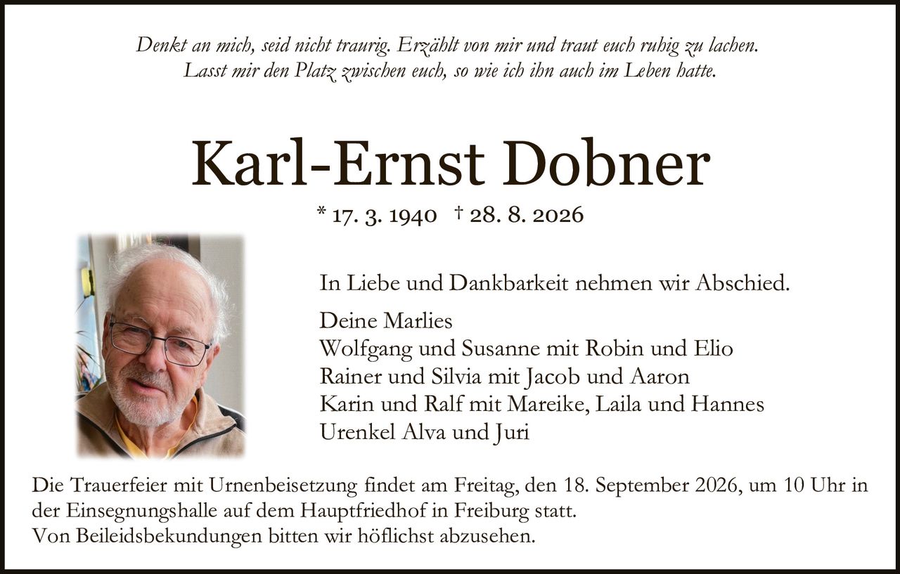 <p><i>Denkt an mich, seid nicht traurig. Erzählt von mir und traut euch ruhig zu lachen. Lasst mir den Platz zwischen euch, so wie ich ihn auch im Leben hatte.</i></p>

<p><strong>Karl-Ernst Dobner</strong><br />
* 17. 3. 1940 † 28. 8. 2026</p>

<p>In Liebe und Dankbarkeit nehmen wir Abschied.</p>

<p>Deine Marlies<br />
Wolfgang und Susanne mit Robin und Elio<br />
Rainer und Silvia mit Jacob und Aaron<br />
Karin und Ralf mit Mareike, Laila und Hannes<br />
Urenkel Alva und Juri</p>

<p>Die Trauerfeier mit Urnenbeisetzung findet am Freitag, den 18. September 2026, um 10 Uhr in der Einsegnungshalle auf dem Hauptfriedhof in Freiburg statt.</p>

<p>Von Beileidsbekundungen bitten wir höflichst abzusehen.</p>