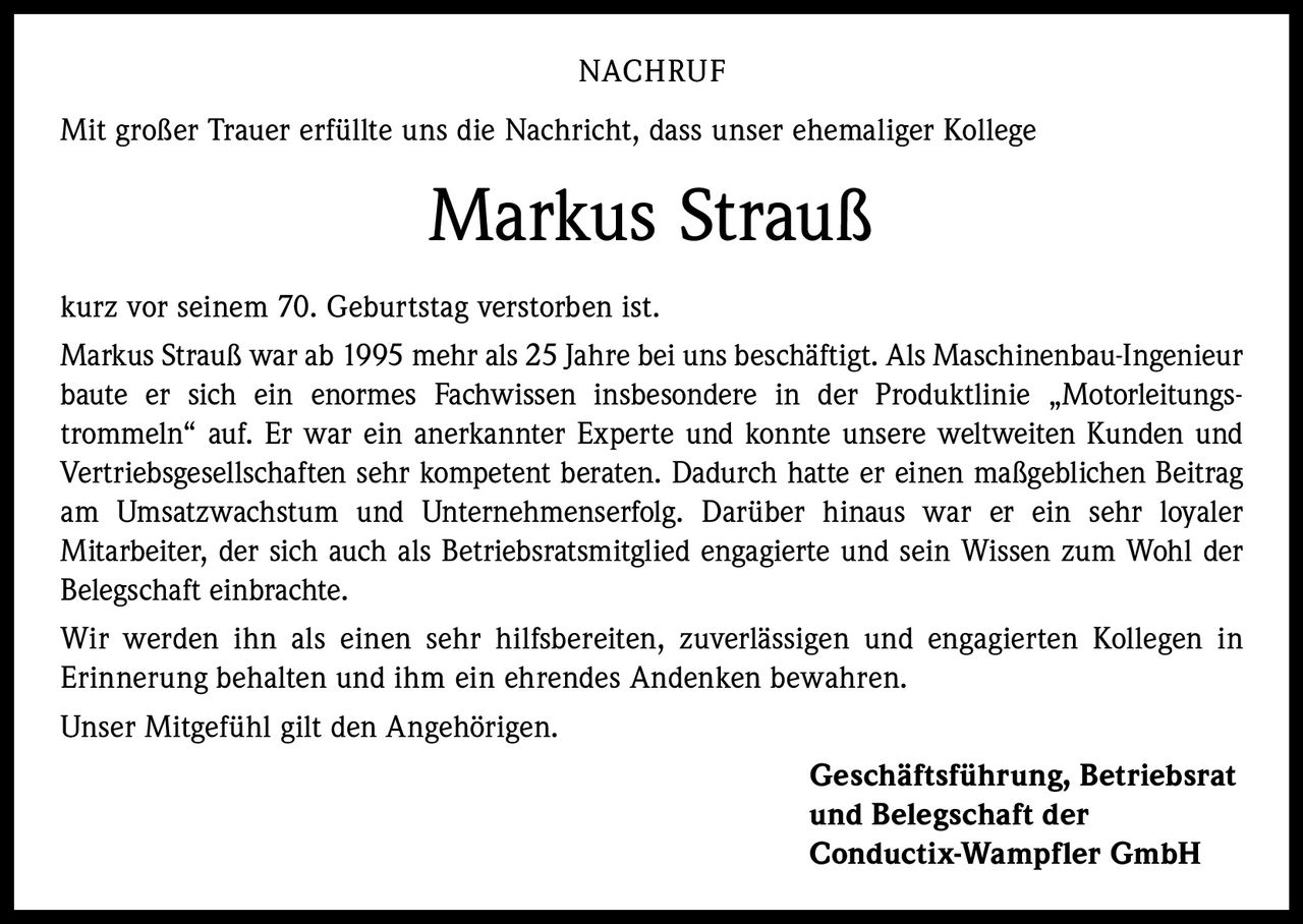 NACHRUF
Mit großer Trauer erfüllte uns die Nachricht, dass unser ehemaliger Kollege

Markus Strauß
kurz vor seinem 70. Geburtstag verstorben ist.
Markus Strauß war ab 1995 mehr als 25 Jahre bei uns beschäftigt. Als Maschinenbau-Ingenieur
baute er sich ein enormes Fachwissen insbesondere in der Produktlinie „Motorleitungstrommeln“ auf. Er war ein anerkannter Experte und konnte unsere weltweiten Kunden und
Vertriebsgesellschaften sehr kompetent beraten. Dadurch hatte er einen maßgeblichen Beitrag
am Umsatzwachstum und Unternehmenserfolg. Darüber hinaus war er ein sehr loyaler
Mitarbeiter, der sich auch als Betriebsratsmitglied engagierte und sein Wissen zum Wohl der
Belegschaft einbrachte.
Wir werden ihn als einen sehr hilfsbereiten, zuverlässigen und engagierten Kollegen in
Erinnerung behalten und ihm ein ehrendes Andenken bewahren.
Unser Mitgefühl gilt den Angehörigen.
Geschäftsführung, Betriebsrat
und Belegschaft der
Conductix-Wampfler GmbH