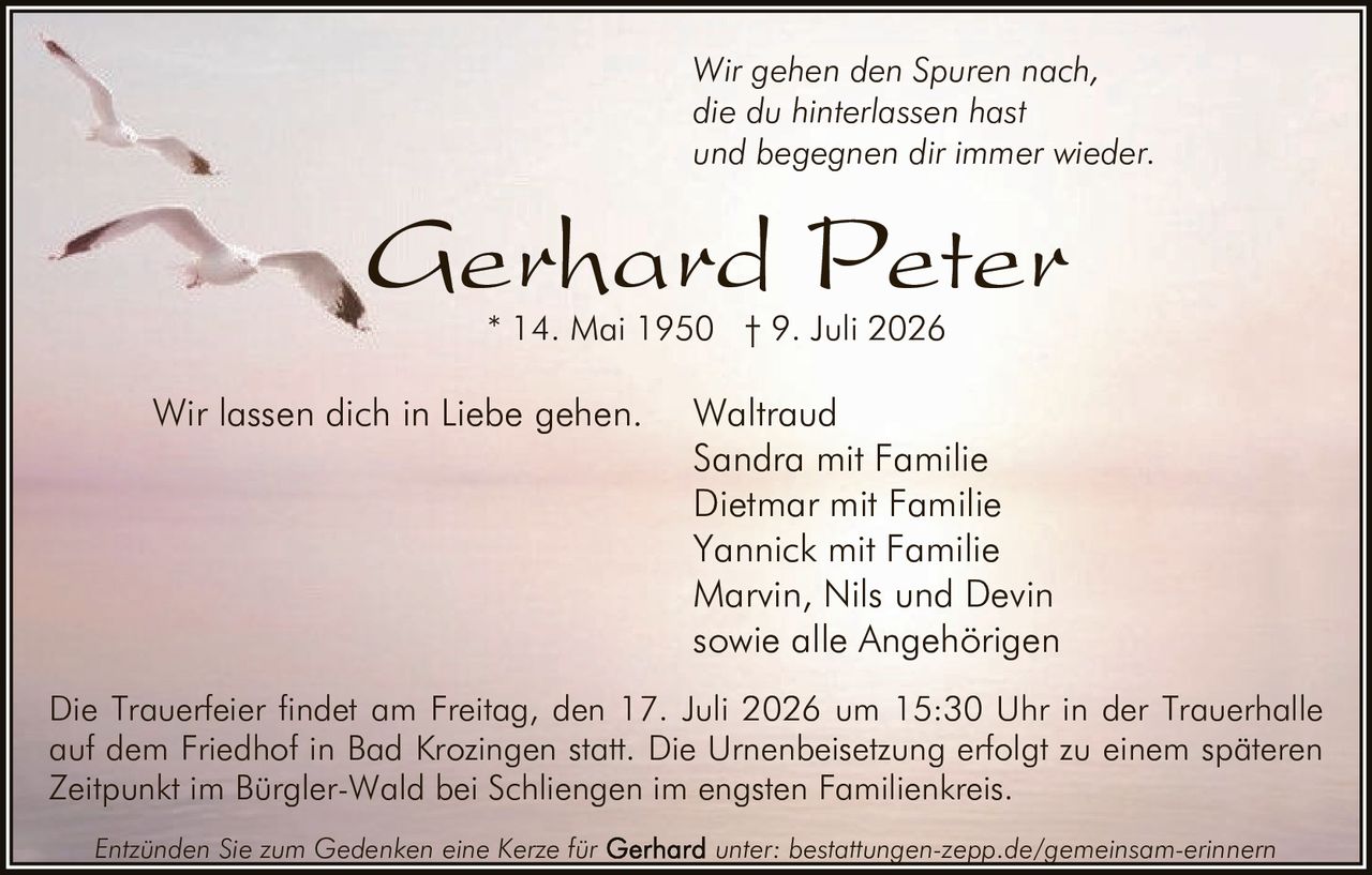 <p><i>Wir gehen den Spuren nach,<br>die du hinterlassen hast<br>und begegnen dir immer wieder.<br>Wir lassen dich in Liebe gehen.</i></p>

<p><strong>Gerhard Peter</strong><br>* 14. Mai 1950 † 9. Juli 2026</p>

<p>Waltraud<br>Sandra mit Familie<br>Dietmar mit Familie<br>Yannick mit Familie<br>Marvin, Nils und Devin<br>sowie alle Angehörigen</p>

<p>Die Trauerfeier findet am Freitag, den 17. Juli 2026 um 15:30 Uhr in der Trauerhalle auf dem Friedhof in Bad Krozingen statt. Die Urnenbeisetzung erfolgt zu einem späteren Zeitpunkt im Bürgler-Wald bei Schliengen im engsten Familienkreis.</p>

<p>Entzünden Sie zum Gedenken eine Kerze für unter: bestattungen-zepp.de/gemeinsam-erinnern</p>